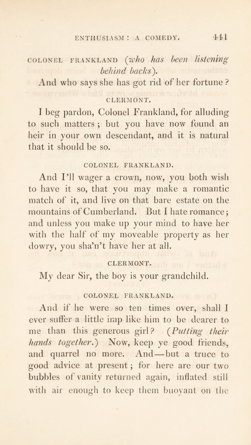COLONEL FiiANKLAND (wJio Juis been listening behind backs). And who says she has got rid of her fortune ? CLERMONT. I beg pardon, Colonel Frankland, for alluding to such matters ; but you have now found an Iieir in your own descendant, and it is natural that it should be so. COLONEL FRANKLAND. And I’ll wager a crown, now, you both wish to have it so, that you may make a romantic match of it, and live on that bare estate on the mountains of Cumberland. But 1 hate romance; and unless you make up your mind to have her with the half of my moveable property as her dowry, you sha’n’t have her at all. CLERMONT. My dear Sir, the boy is your grandchild. COLONEL FRANKLAND. And if he were so ten times over, shall 1 ever suffer a little imp like him to be dearer to me than this generous girl? (^Putting their hands together,) Now, keep ye good friends, and quarrel no more. And—but a truce to good advice at present; for here are our two bubbles of vanity returned again, inflated still with air cnougli to keep them buoyant on the
