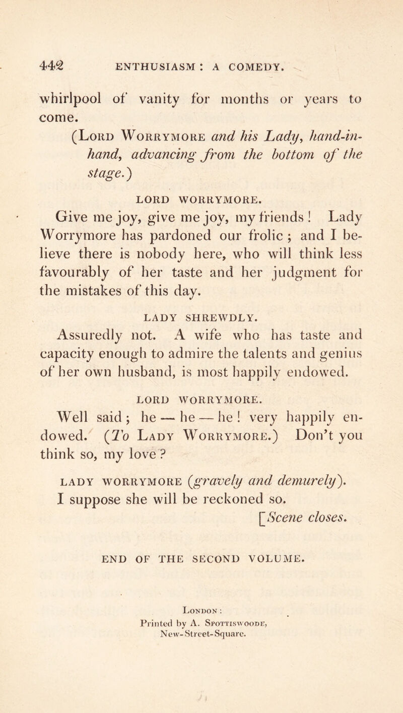 whirlpool of vanity for months or years to come. (Loud Worrymore and his Lady^ hand-in- hand^ advancing from the bottom of the stage.') LORD worrymore. Give me joy, give me joy, my friends! Lady Worrymore has pardoned our frolic ; and I be- lieve there is nobody here, who will think less favourably of her taste and her judgment for the mistakes of this day. LADY SHREWDLY. Assuredly not. A wife who has taste and capacity enough to admire the talents and genius of her own husband, is most happily endowed. LORD worrymore. Well said; he — he — he! very happily en- dowed. {To Lady Worrymore.) Don’t you think so, my lov^e ? LADY worrymore {gvavely and demurely). I suppose she will be reckoned so. \_8cene closes. END OF THE SECOND VOLUME. London: Printed by A. Spottiswoode, New-Street- Square.