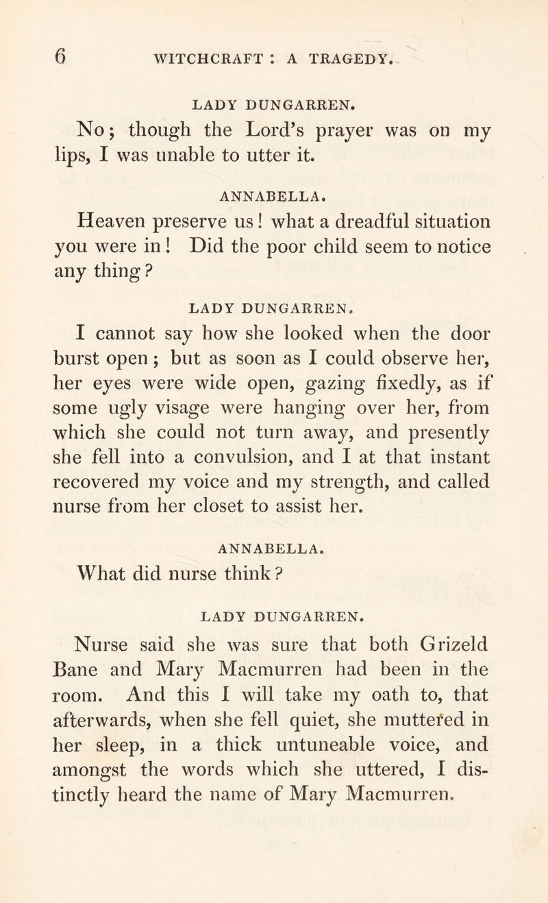 LADY DUNGARREN. No; though the Lord’s prayer was on my lips, I was unable to utter it. ANNABELLA. Heaven preserve us ! what a dreadful situation you were in ! Did the poor child seem to notice any thing ? LADY DUNGARREN. I cannot say how she looked when the door burst open ; but as soon as I could observe her, her eyes were wide open, gazing fixedly, as if some ugly visage were hanging over her, from which she could not turn away, and presently she fell into a convulsion, and I at that instant recovered my voice and my strength, and called nurse from her closet to assist her. ANNABELLA. What did nurse think ? LADY DUNGARREN. Nurse said she was sure that both Grizeld Bane and Mary Macmurren had been in the room. And this I will take my oath to, that afterwards, when she fell quiet, she muttered in her sleep, in a thick untuneable voice, and amongst the words which she uttered, I dis- tinctly heard the name of Mary Macmurren.