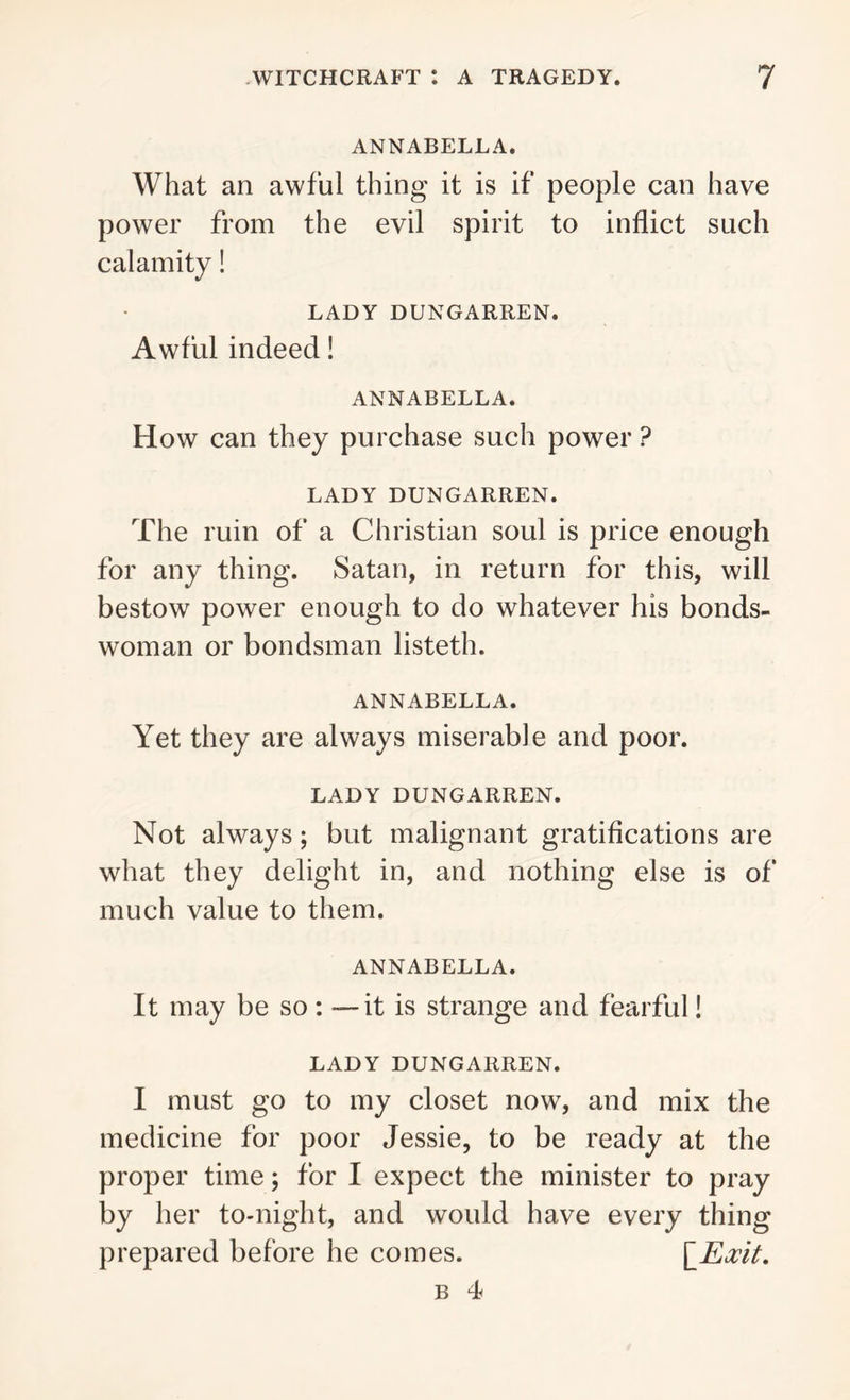 ANNABELLA. What an awful thing it is if people can have power from the evil spirit to inflict such calamity! LADY DUNGARREN. Awful indeed! ANNABELLA. How can they purchase such power ? LADY DUNGARREN. The ruin of a Christian soul is price enough for any thing. Satan, in return for this, will bestow power enough to do whatever his bonds- woman or bondsman listeth. ANNABELLA. Yet they are always miserable and poor. LADY DUNGARREN. Not always; but malignant gratifications are what they delight in, and nothing else is of much value to them. ANNABELLA. It may be so: —it is strange and fearful! LADY DUNGARREN. I must go to my closet now, and mix the medicine for poor Jessie, to be ready at the proper time; for I expect the minister to pray by her to-night, and would have every thing prepared before he comes. \_Exit. b 4
