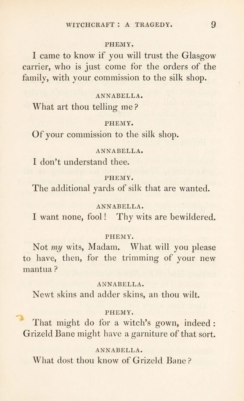 PHEMY. I came to know if you will trust the Glasgow carrier, who is just come for the orders of the family, with your commission to the silk shop. ANNABELLA. What art thou telling me ? PHEMY. Of your commission to the silk shop. ANNABELLA. I don’t understand thee. PHEMY. The additional yards of silk that are wanted. ANNABELLA. I want none, fool! Thy wits are bewildered. PHEMY. Not my wits, Madam. What will you please to have, then, for the trimming of your new mantua ? ANNABELLA. Newt skins and adder skins, an thou wilt. PHEMY. That might do for a witch’s gown, indeed : Grizeld Bane might have a garniture of that sort. ANNABELLA. What dost thou know of Grizeld Bane ?
