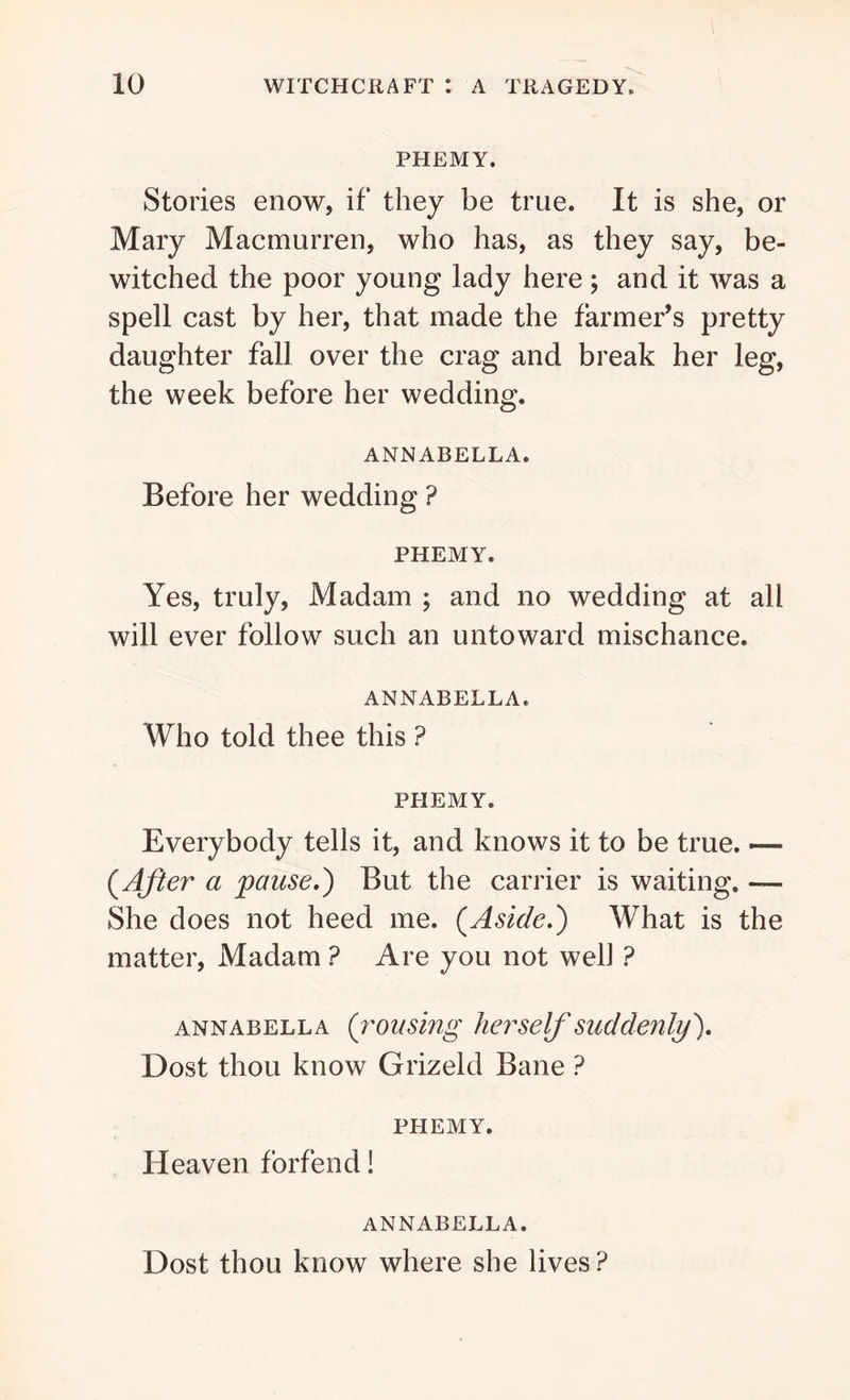 PHEMY. Stories enow, if they be true. It is she, or Mary Macmurren, who has, as they say, be- witched the poor young lady here ; and it was a spell cast by her, that made the farmer’s pretty daughter fall over the crag and break her leg, the week before her wedding. ANNABELLA. Before her wedding ? PHEMY. Yes, truly, Madam ; and no wedding at all will ever follow such an untoward mischance. ANNABELLA. Who told thee this ? PHEMY. Everybody tells it, and knows it to be true. — (.After a pause,) But the carrier is waiting. — She does not heed me. (Aside.) What is the matter, Madam ? Are you not well ? annabella (rousing her selfsuddenly). Dost thou know Grizeld Bane ? PHEMY. Heaven forfend! annabella. Dost thou know where she lives?