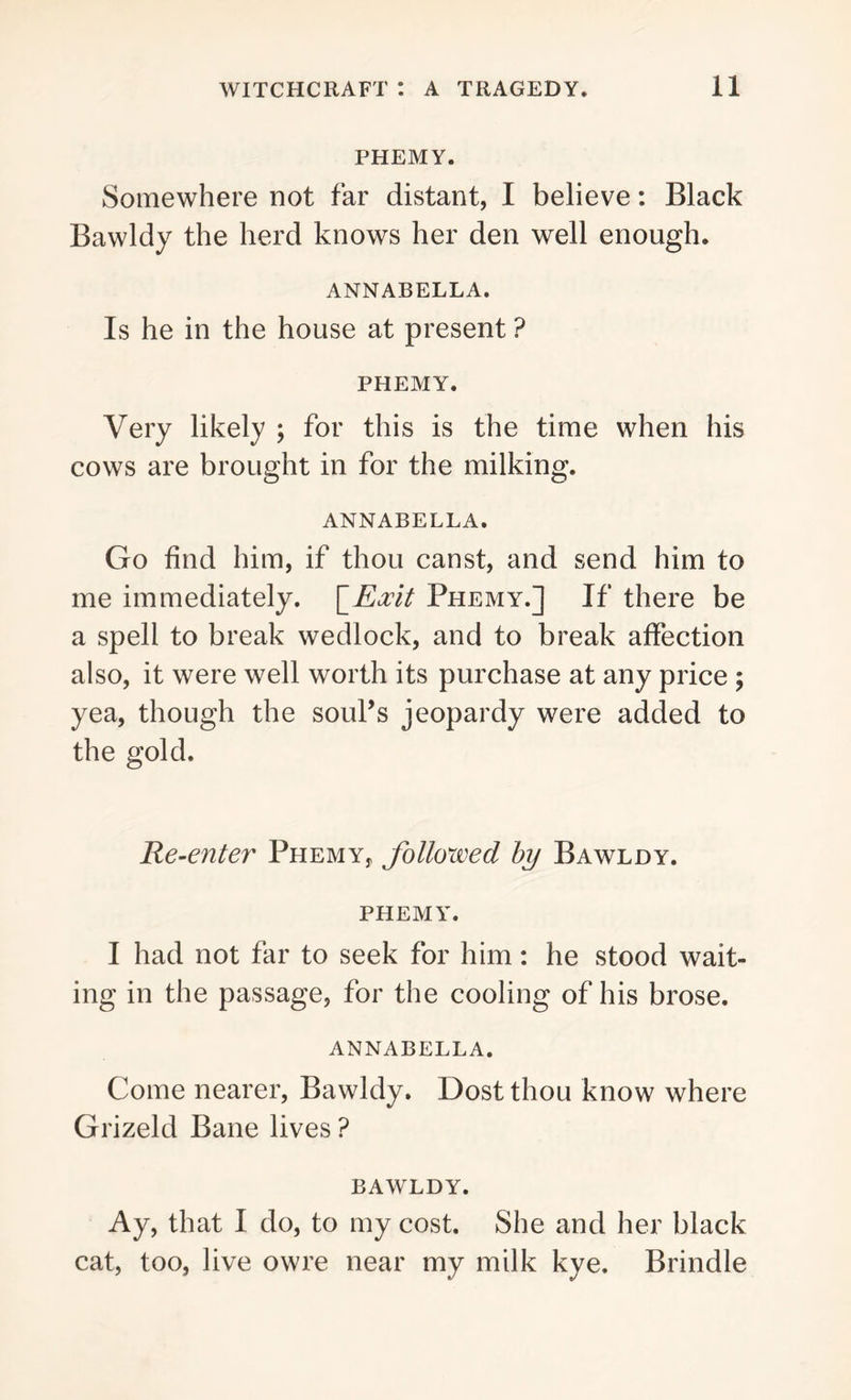 PHEMY. Somewhere not far distant, I believe: Black Bawldy the herd knows her den well enough. ANNABELLA. Is he in the house at present ? PHEMY. Very likely ; for this is the time when his cows are brought in for the milking. ANNABELLA. Go find him, if thou canst, and send him to me immediately. \_Eocit Phemy.] If there be a spell to break wedlock, and to break affection also, it were well worth its purchase at any price ; yea, though the soul’s jeopardy were added to the gold. Re-enter Phemy, followed by Bawldy. phemy. I had not far to seek for him: he stood wait- ing in the passage, for the cooling of his brose. ANNABELLA. Come nearer, Bawldy. Dost thou know where Grizeld Bane lives ? BAWLDY. Ay, that I do, to my cost. She and her black cat, too, live owre near my milk kye, Brindle