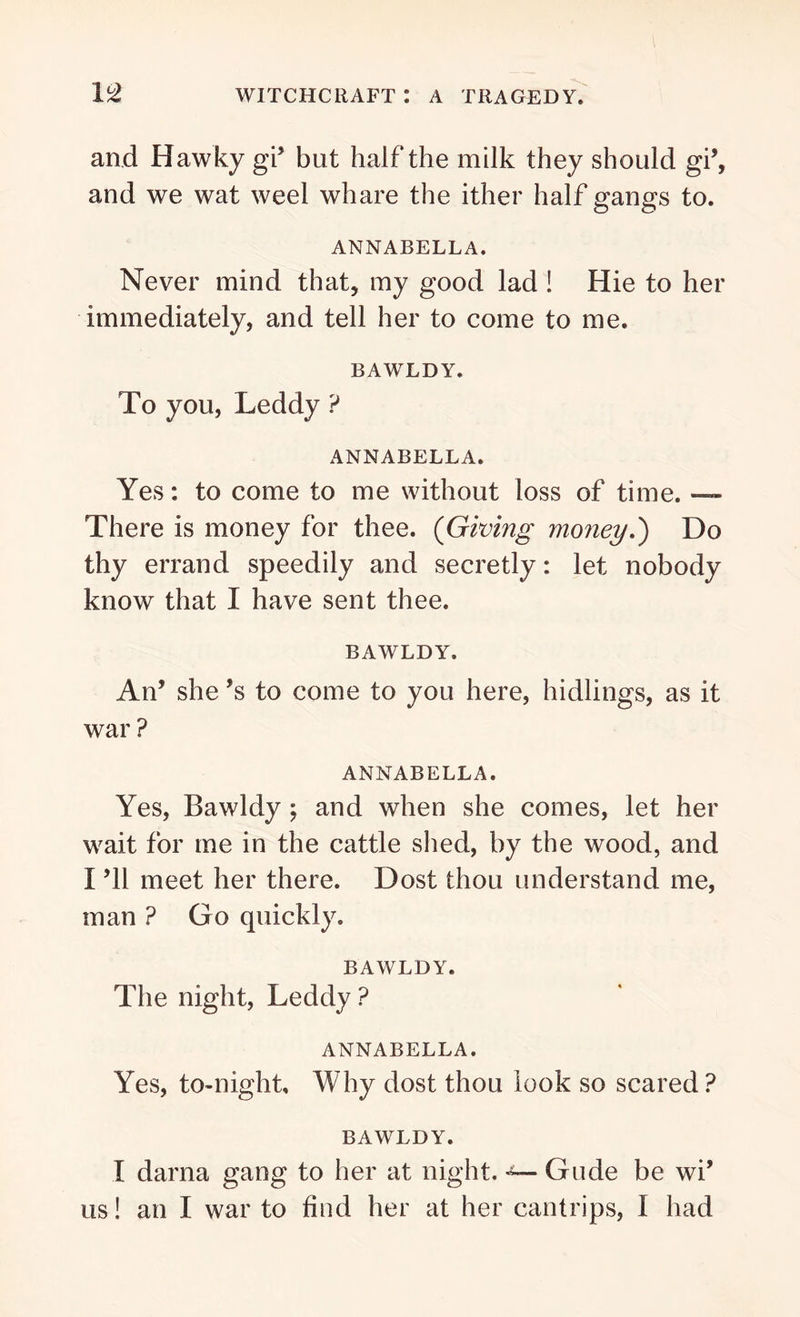 and Hawky gi’ but half the milk they should gi’, and we wat weel whare the ither half gangs to. ANNABELLA. Never mind that, my good lad ! Hie to her immediately, and tell her to come to me. BAWLDY. To you, Leddy ? ANNABELLA. Yes: to come to me without loss of time. — There is money for thee. (Giving money.') Do thy errand speedily and secretly: let nobody know that I have sent thee. BAWLDY. An’ she *s to come to you here, hidlings, as it war ? ANNABELLA. Yes, Bawldy ; and when she comes, let her wait for me in the cattle shed, by the wood, and I ’ll meet her there. Dost thou understand me, man ? Go quickly. BAWLDY. The night, Leddy ? ANNABELLA. Yes, to-night. Why dost thou look so scared ? BAWLDY. I darna gang to her at night. ■*— Glide be wi’ us! an I war to find her at her cantrips, I had