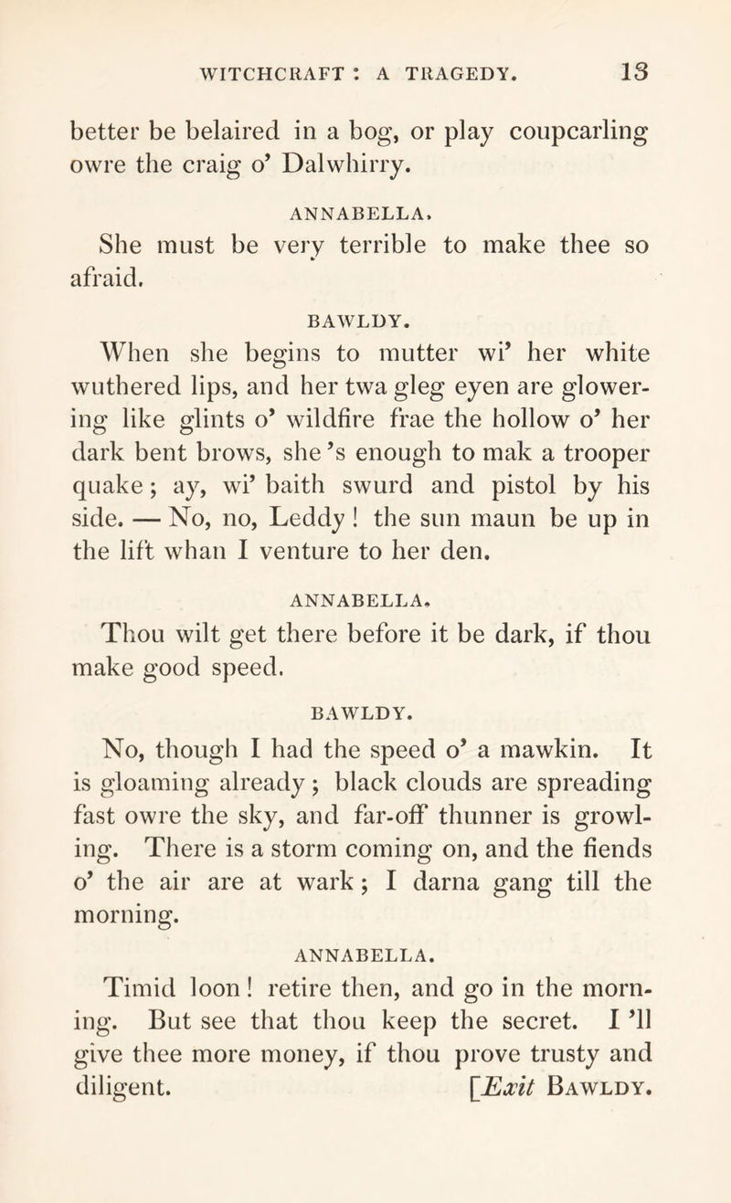 better be belaired in a bog, or play coupcarling owre the craig o’ Dal whirry. ANNABELLA. She must be very terrible to make thee so afraid. BAWLDY. When she begins to mutter wi’ her white wuthered lips, and her twa gleg eyen are glower- ing like glints o’ wildfire frae the hollow o’ her dark bent brows, she’s enough to mak a trooper quake; ay, wi’ baith swurd and pistol by his side. — No, no, Leddy ! the sun maun be up in the lift whan I venture to her den. ANNABELLA. Thou wilt get there before it be dark, if thou make good speed. BAWLDY. No, though I had the speed o’ a mawkin. It is gloaming already; black clouds are spreading fast owre the sky, and far-off thunner is growl- ing. There is a storm coming on, and the fiends o’ the air are at wark; I darna gang till the morning. ANNABELLA. Timid loon! retire then, and go in the morn- ing. But see that thou keep the secret. I ’ll give thee more money, if thou prove trusty and diligent. [Exit Bawldy.