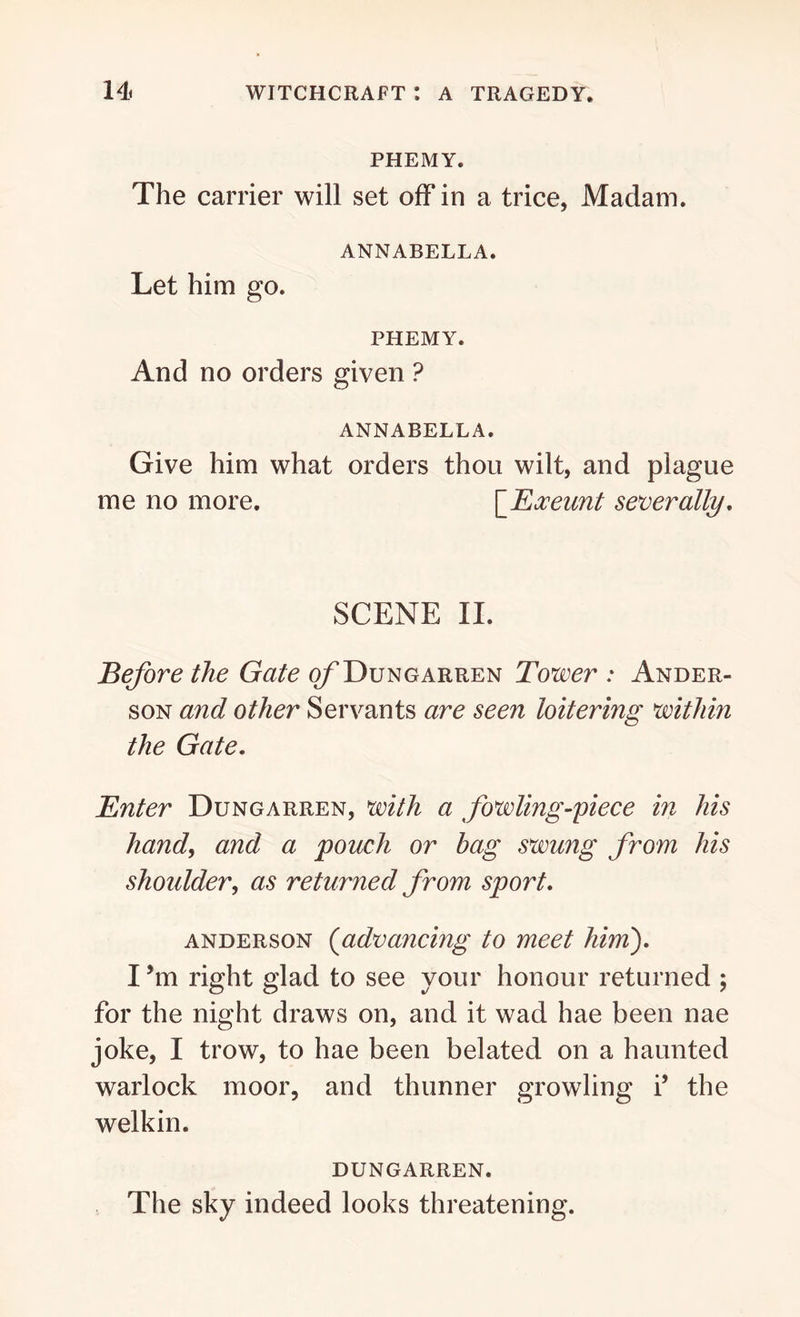 PHEMY. The carrier will set off in a trice, Madam. ANNABELLA. Let him go. PHEMY. And no orders given ? ANNABELLA. Give him what orders thou wilt, and plague me no more. [jExeunt severally. SCENE II. Before the Gate o/’Dungarren Tower : Ander- son and other Servants are seen loitering within the Gate. Enter Dungarren, with a fowling-piece in his hand, and a pouch or bag swung from his shoulder, as returned from sport. anderson (advancing to meet him). I *m right glad to see your honour returned ; for the night draws on, and it wad hae been nae joke, I trow, to hae been belated on a haunted warlock moor, and thunner growling i’ the welkin. DUNGARREN. The sky indeed looks threatening.