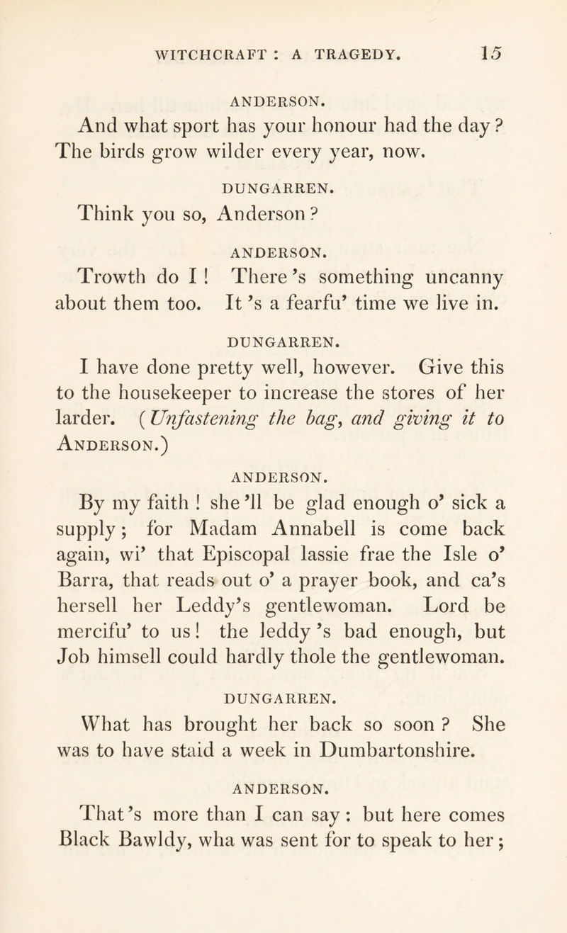 ANDERSON. And what sport has your honour had the day ? The birds grow wilder every year, now. DUNGARREN. Think you so, Anderson? ANDERSON. Trowth do I ! There ’s something uncanny about them too. It’s a fearful’ time we live in. DUNGARREN. I have done pretty well, however. Give this to the housekeeper to increase the stores of her larder. (Unfastening the bag, and giving it to Anderson.) ANDERSON. By my faith ! she ’ll be glad enough o’ sick a supply; for Madam Annabell is come back again, wi’ that Episcopal lassie frae the Isle o’ Barra, that reads out o’ a prayer book, and ca’s hersell her Leddy’s gentlewoman. Lord be mercifu’ to us! the leddy’s bad enough, but Job himsell could hardly thole the gentlewoman. DUNGARREN. What has brought her back so soon ? She was to have staid a week in Dumbartonshire. ANDERSON. That’s more than I can say: but here comes Black Bawldy, wha was sent for to speak to her ;