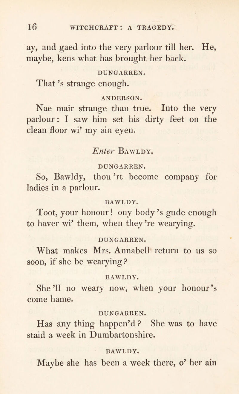 ay, and gaed into the very parlour till her. He, maybe, kens what has brought her back. DUNGARREN. That’s strange enough. ANDERSON. Nae mair strange than true. Into the very parlour: I saw him set his dirty feet on the clean floor wi’ my ain eyen, Enter Bawldy. DUNGARREN. So, Bawldy, thou Tt become company for ladies in a parlour. BAWLDY. Toot, your honour ! ony body ’s glide enough to haver wi’ them, when they ’re wearying. DUNGARREN. What makes Mrs. Annabel! return to us so soon, if she be wearying ? BAWLDY. She’ll no weary now, when your honour’s come hame. DUNGARREN. Has any thing happen’d ? She was to have staid a week in Dumbartonshire. BAWLDY. Maybe she has been a week there, o’ her ain