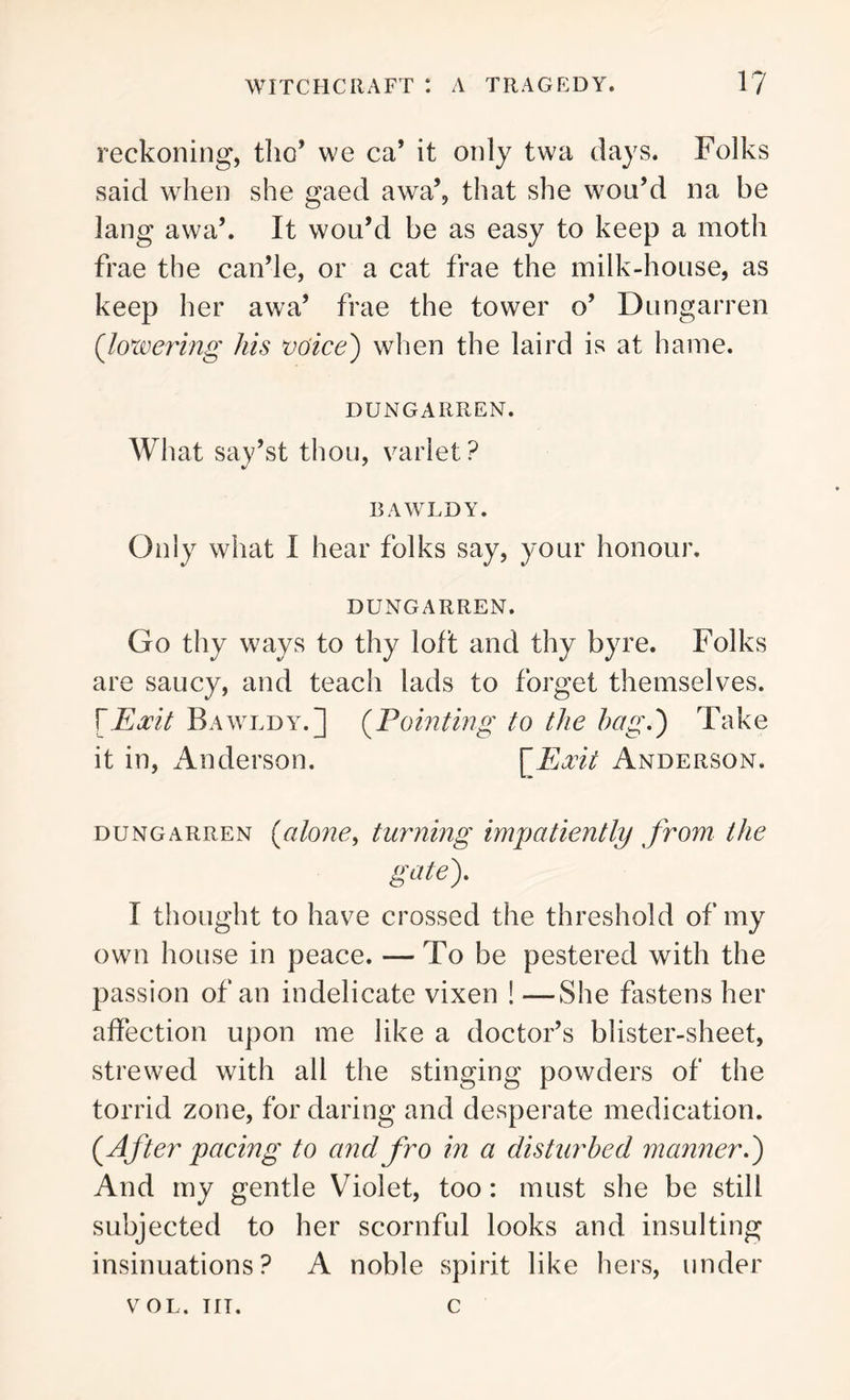 reckoning, tho’ we ca* it only twa days. Folks said when she gaed awa’, that she wou’d na be lang awa’. It wou’d be as easy to keep a moth frae the can’le, or a cat frae the milk-house, as keep her awa’ frae the tower o’ Dungarren (lowering his voice') when the laird is at hame. DUNGARREN. What say’st thou, variet? BAWLDY. Only what I hear folks say, your honour. DUNGARREN. Go thy ways to thy loft and thy byre. Folks are saucy, and teach lads to forget themselves, fEocit Eawldy.j (Pointing to the hag.) Take it in, Anderson. [Exit Anderson. dungarren (alone, turning impatiently from the gate). I thought to have crossed the threshold of my own house in peace. — To be pestered with the passion of an indelicate vixen ! —She fastens her affection upon me like a doctor’s blister-sheet, strewed with all the stinging powders of the torrid zone, for daring and desperate medication. (After pacing to and fro in a disturbed manner.) And my gentle Violet, too: must she be still subjected to her scornful looks and insulting insinuations? A noble spirit like hers, under