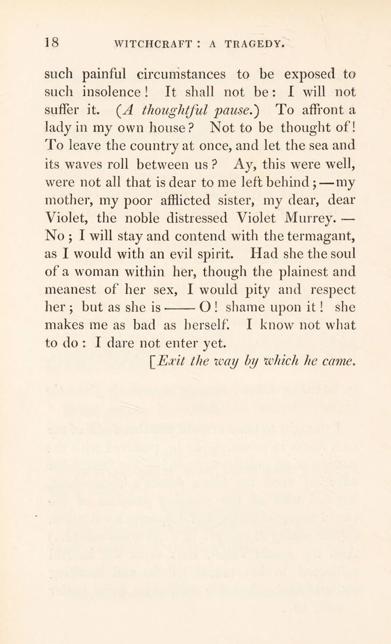 such painful circumstances to be exposed to such insolence ! It shall not be: I will not suffer it. (A thoughtful pause.') To affront a lady in my own house? Not to be thought of! To leave the country at once, and let the sea and its waves roll between us ? Ay, this were well, were not all that is dear to me left behind; — my mother, my poor afflicted sister, my dear, dear Violet, the noble distressed Violet Murrey. — No ; I will stay and contend with the termagant, as I would with an evil spirit. Had she the soul of a woman within her, though the plainest and meanest of her sex, I would pity and respect her ; but as she is O ! shame upon it! she makes me as bad as herself. X know not what to do : I dare not enter yet. [jExit the way by which he came.