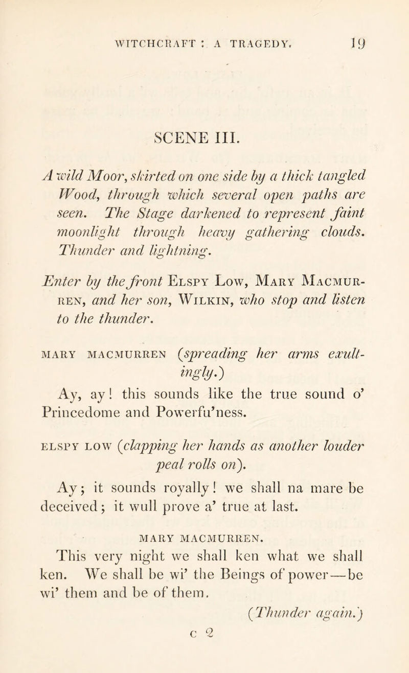 SCENE III. A wild Moor, sk irted on one side by a thick tangled Woody through which several open paths are seen. The Stage darkened to represent faint moonlight through heavy gathering clouds. Thunder and lightning. Enter by the front Elspy Low, Mary Macmur- ren, and her son, Wilkin, who stop and listen to the thunder. mary macmurren (spreading her arms exult- ingly.) Ay, ay! this sounds like the true sound o’ Princedome and Powerfu’ness. elspy low {clapping her hands as another louder peal rolls on). Ay; it sounds royally! we shall na mare be deceived; it wull prove a’ true at last. MARY MACMURREN. This very night we shall ken what we shall ken. We shall he wi’ the Beings of power — be wi’ them and be of them. o ( 77/ un der again.)