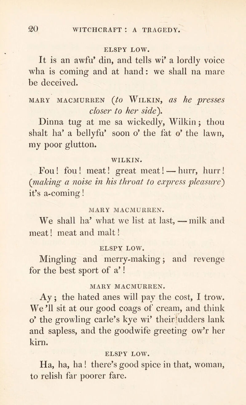 ELSPY LOW. It is an awfu’ din, and tells wi’ a lordly voice wha is coming and at hand: we shall na mare be deceived. mary macmurren (to Wilkin, as he presses closer to her side\ Dinna tug at me sa wickedly, Wilkin \ thou shalt ha’ a bellyfu’ soon o’ the fat o’ the lawn, my poor glutton. WILKIN. Fou! fou ! meat! great meat! — hurr, hurr! (making a noise in his throat to express pleasure) it’s a-coming! MARY MACMURREN. We shall ha’ what we list at last, — milk and meat! meat and malt! ELSPY LOW. Mingling and merry-making; and revenge for the best sport of a’! MARY MACMURREN. Ay; the hated anes will pay the cost, I trow. We’ll sit at our good coags of cream, and think o’ the growling carle’s kye wi’ their Judders lank and sapless, and the goodwife greeting ow’r her kirn. ELSPY LOW. Ha, ha, ha ! there’s good spice in that, woman, to relish far poorer fare.