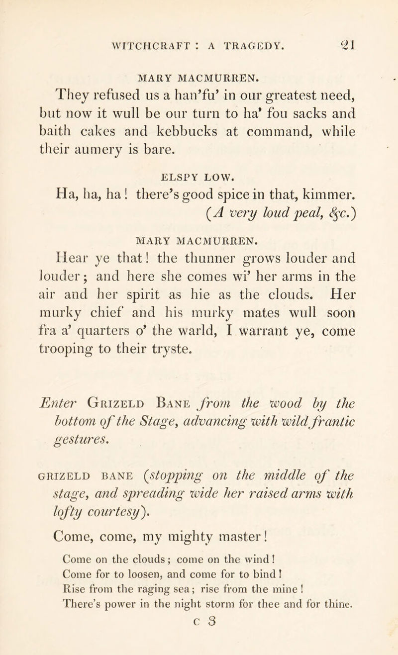 MARY MACMURREN. They refused us a han’fu’ in our greatest need, but now it wuli be our turn to ha* fou sacks and baith cakes and kebbucks at command, while their aumery is bare. ELSPY LOW. Ha, ha, ha ! there’s good spice in that, kimmer. (A very loud peal, <^c.) MARY MACMURREN. Hear ye that! the thunner grows louder and louder; and here she comes wi’ her arms in the air and her spirit as hie as the clouds. Her murky chief and his murky mates wull soon fra a’ quarters o’ the warld, I warrant ye, come trooping to their tryste. Enter Grizeld Bane from the wood by the bottom of the Stage, advancing with wild frantic gestures. grizeld bane (.stopping on the middle of the stage, and spreading wide her raised arms with lofty courtesy). Come, come, my mighty master! Come on the clouds; come on the wind! Come for to loosen, and come for to bind I Rise from the raging sea; rise from the mine ! There’s power in the night storm for thee and for thine. c 3
