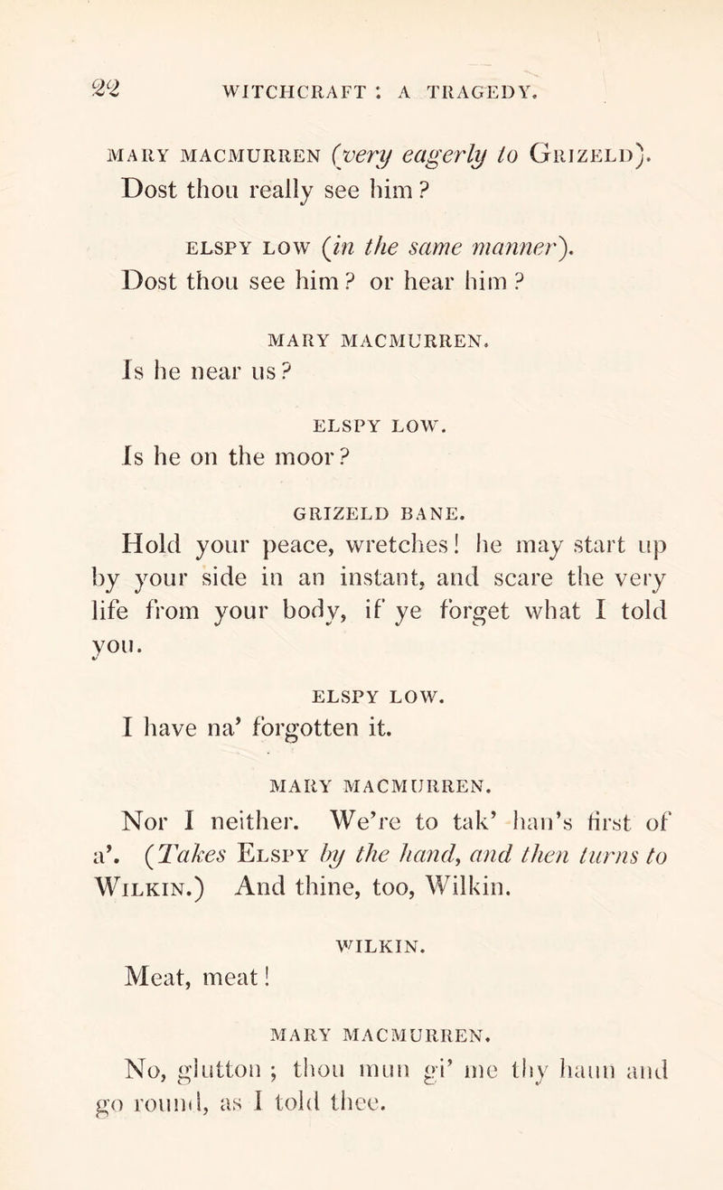 mary macmurren (very eagerly to Grizeld). Dost thou really see him ? elspy low (in the same manner). Dost thou see him ? or hear him ? MARY MACMURREN. Is lie near us? ELSPY LOW. Is he on the moor? GRIZELD BANE. Hold your peace, wretches! he may start up by your side in an instant, and scare the very life from your body, if ye forget what I told you. %/ ELSPY LOW. I have na’ forgotten it. MARY MACMURREN. Nor I neither. We’re to tak’ ban’s first of a’. (Takes Elspy by the hand, and then turns to Wilkin.) And thine, too, Wilkin. WILKIN. Meat, meat! MARY MACMURREN. No, glutton ; thou raun gi’ me thy harm and go round, as I told thee.