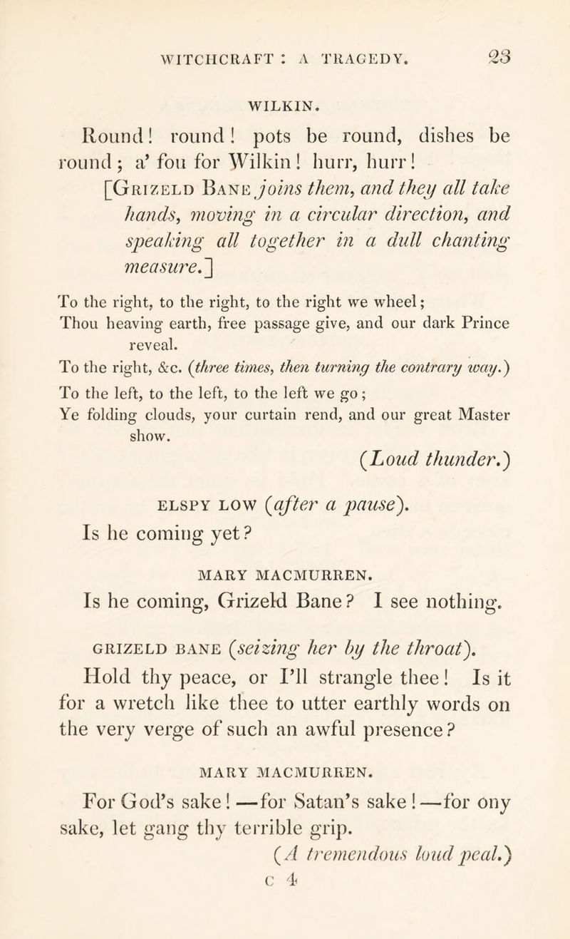 WILKIN. Round! round! pots be round, dishes be round; a’ fou for Wilkin! burr, burr! [Grizeld Bane joins them, and they all take hands, moving in a circular direction, and speaking all together in a dull chanting measure.] To the right, to the right, to the right we wheel; Thou heaving earth, free passage give, and our dark Prince reveal. To the right, &c. (three ti?nes, then turning the contrary way.) To the left, to the left, to the left we go; Ye folding clouds, your curtain rend, and our great Master show. {Loud thunder.) elspy low (after a pause). Is be coming yet? MARY MACMURREN. Is he coming, Grizeld Bane? I see nothing. grizeld bane (seizing her by the throat). Hold thy peace, or I’ll strangle thee! Is it for a wretch like thee to utter earthly words on the very verge of such an awful presence? MARY MACMURREN. For God’s sake ! —for Satan’s sake !—for ony sake, let gang thy terrible grip. (A tremendous loud peal.) c 4
