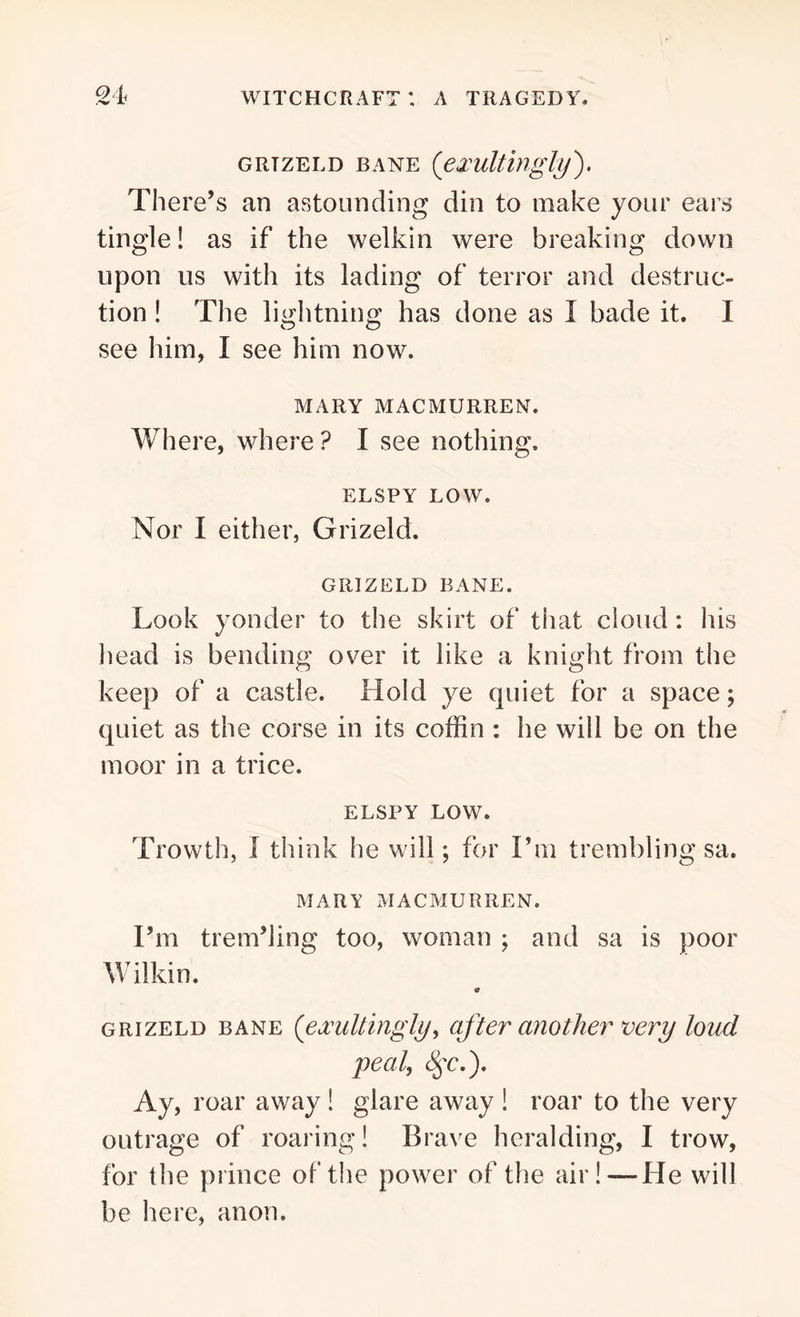 GRTZELD BANE (’exultblgly). There’s an astounding din to make your ears tingle! as if the welkin were breaking down upon us with its lading of terror and destruc- tion ! The lightning has done as I bade it. I see him, I see him now. MARY MACMURREN. Where, where ? I see nothing. ELSPY LOW. Nor I either, Grizeld. GRIZELD BANE. Look yonder to the skirt of that cloud : his head is bending over it like a knight from the keep of a castle. Hold ye quiet for a space; quiet as the corse in its coffin : he will be on the moor in a trice. ELSPY LOW. Trowth, I think he will; for I’m trembling sa. MARY MACMURREN. I’m trem’ling too, woman ; and sa is poor Wilkin. 0 grizeld bane (exultingly, after another very loud peal, (§y\). Ay, roar away ! glare away ! roar to the very outrage of roaring! Brave heralding, I trow, for the prince of the power of the air!—He will be here, anon.