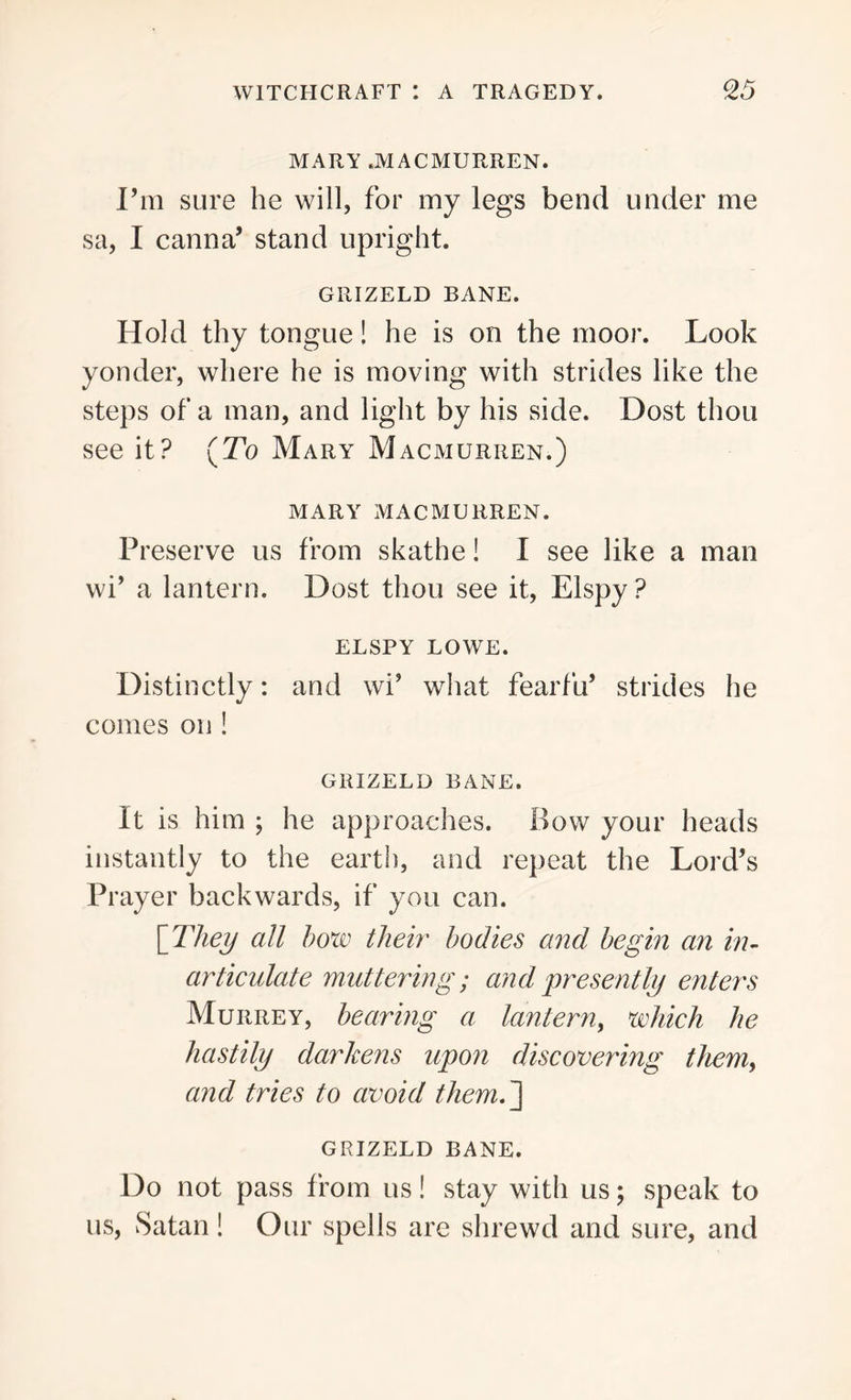 MARY JYIACMURREN. I’m sure he will, for my legs bend under me sa, I canna’ stand upright. GRIZELD BANE. Hold thy tongue! he is on the moor. Look yonder, where he is moving with strides like the steps of a man, and light by his side. Dost thou see it? (.To Mary Macmurren.) MARY MACMURREN. Preserve us from skathe! I see like a man wi’ a lantern. Dost thou see it, Elspy? ELSPY LOWE. Distinctly: and wi’ what fearfu’ strides he comes on ! GRIZELD BANE. It is him ; he approaches. Bow your heads instantly to the earth, and repeat the Lord’s Prayer backwards, if you can. [ They all bow their bodies and begin an in- articulate muttering; and presently enters Murrey, bearing a lantern, which he hastily darkens upon discovering them, and tries to avoid them.~\ GRIZELD BANE. Do not pass f rom us! stay with us; speak to us, Satan! Our spells are shrewd and sure, and