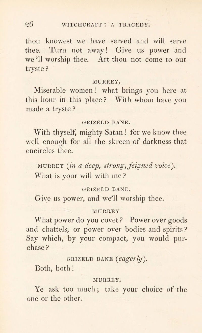 thou knowest we have served and will serve thee. Turn not away! Give us power and we ’ll worship thee. Art thou not come to our tryste ? MURREY. Miserable women! what brings you here at this hour in this place ? With whom have you made a tryste ? GRIZELD BANE. With thyselfj mighty Satan! for we know thee well enough for all the skreen of darkness that encircles thee. murrey (in a deep, strong, feigned voice). What is your will with me ? GRIZELD BANE. Give us power, and we’ll worship thee. MURREY What power do you covet ? Power over goods and chattels, or power over bodies and spirits ? Say which, by your compact, you would pur- chase ? GiiizELD bane (eagerly). Both, both ! MURREY. Ye ask too much; take your choice of the one or the other.