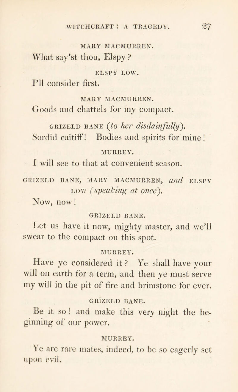 MARY MACMURREN. What say’st thou, El spy ? ELSPY LOW. I’ll consider first. MARY MACMURREN. Goods and chattels for my compact. grizeld bane (to her disdainfully). Sordid caitiff! Bodies and spirits for mine! MURREY. I will see to that at convenient season. GRIZELD BANE, MARY MACMURREN, and ELSPY low (speaking at once). Now, now! GRIZELD BANE. Let us have it now, mighty master, and we’ll swear to the compact on this spot, MURREY. Have ye considered it ? Ye shall have your will on earth for a term, and then ye must serve my will in the pit of fire and brimstone for ever. GRizELD BANE. Be it so ! and make this very night the be- ginning of our power. MURREY. \e are rare mates, indeed, to be so eagerly set upon evil.