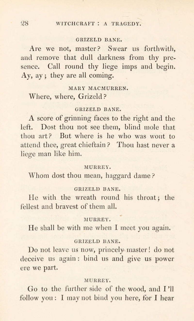 GRIZELD BANE. Are we not, master? Swear us forthwith, and remove that dull darkness from thy pre- sence. Call round thy liege imps and begin. Ay, ay; they are all coming. MARY MACMURREN. Where, where, Grizeld? GRIZELD BANE. A score of grinning faces to the right and the left. Dost thou not see them, blind mole that thou art? But where is he who was wont to attend thee, great chieftain ? Thou hast never a liege man like him. MURREY. Whom dost thou mean, haggard dame? GRIZELD BANE. He with the wreath round his throat; the fellest and bravest of them all. MURREY. He shall be with me when I meet you again. GRIZELD BANE. Do not leave us now, princely master! do not deceive us again: bind us and give us power ere we part. MURREY. Go to the further side of the wood, and I ’ll follow you : 1 may not bind you here, for I hear