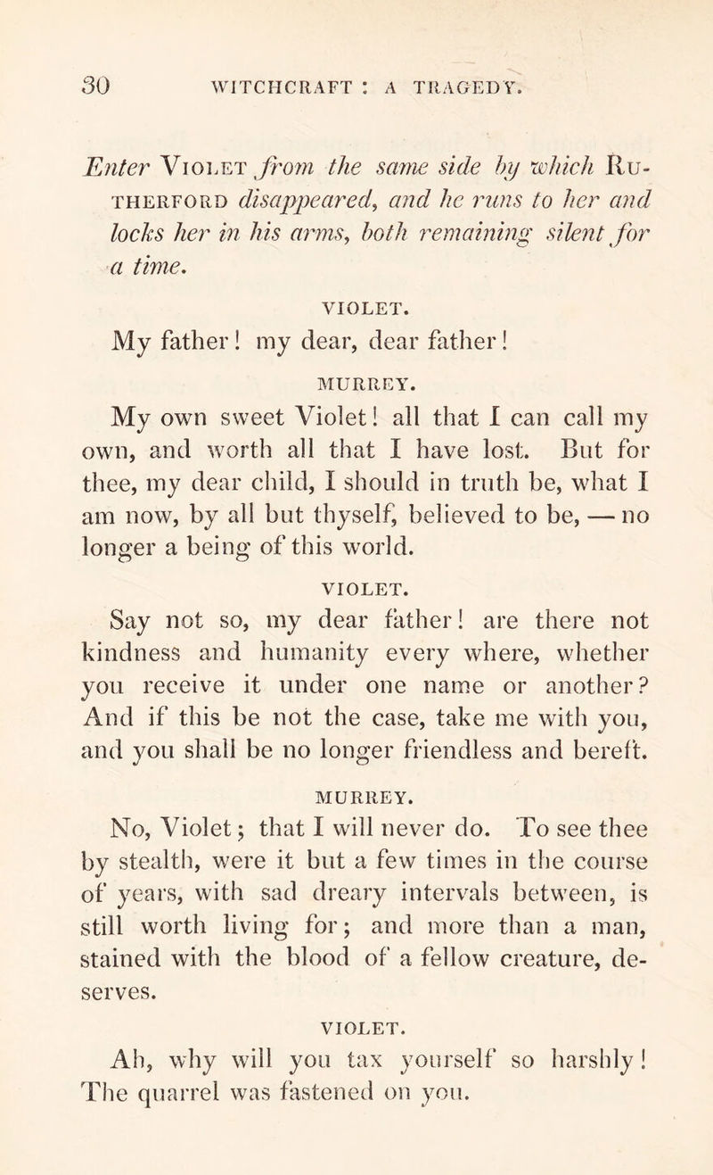 Enter Violet from the same side by which Ru- therford disappeared, and he mins to her and lochs her in his arms, both remaining silent for a time. violet. My father ! my dear, dear father! MURREY. My own sweet Violet! all that I can call my own, and worth all that I have lost. But for thee, my dear child, I should in truth be, what I am now, by all but thyself, believed to be, — no longer a being of this world. violet. Say not so, my dear father! are there not kindness and humanity every where, whether you receive it under one name or another? And if this be not the case, take me with you, and you shall be no longer friendless and bereft. murrey. No, Violet; that I will never do. To see thee by stealth, were it but a few times in the course of years, with sad dreary intervals between, is still worth living for; and more than a man, stained with the blood of a fellow creature, de- serves. VIOLET. Ah, why will you tax yourself so harshly! The quarrel was fastened on you.