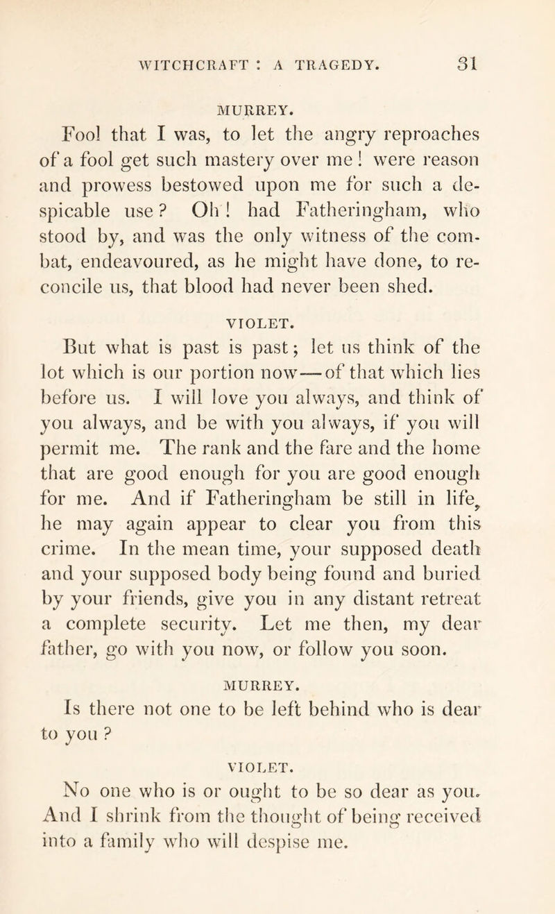 MURREY. Fool that I was, to let the angry reproaches of a fool get such mastery over me ! were reason and prowess bestowed upon me for such a de- spicable use ? Oh ! had Fatheringham, who stood by, and was the only witness of the com- bat, endeavoured, as he might have done, to re- concile us, that blood had never been shed. VIOLET. But what is past is past; let us think of the lot which is our portion now-™-of that which lies before us. I will love you always, and think of you always, and be with you always, if you will permit me. The rank and the fare and the home that are good enough for you are good enough for me. And if Fatheringham be still in lifb O 5' he may again appear to clear you from this crime. In the mean time, your supposed death and your supposed body being found and buried by your friends, give you in any distant retreat a complete security. Let me then, my dear father, go with you now, or follow you soon. MURREY. Is there not one to be left behind who is dear to you ? VIOLET. No one who is or ought to be so dear as you. And I shrink from the thought of being received into a family who will despise me.