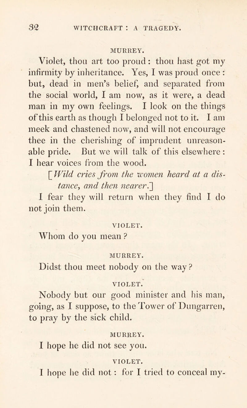 MURREY. Violet, thou art too proud: thou hast got my infirmity by inheritance. Yes, I was proud once : but, dead in men’s belief, and separated from the social world, I am now, as it were, a dead man in my own feelings. I look on the things of this earth as though I belonged not to it. I am meek and chastened now, and will not encourage thee in the cherishing of imprudent unreason- able pride. But we will talk of this elsewhere : I hear voices from the wood. [ Wild cries from the women heard at a dis- tance, and then nearer.] 1 fear they will return when they find I do not join them. VIOLET. Whom do you mean ? MURREY. Didst thou meet nobody on the way ? VIOLET. Nobody but our good minister and his man, going, as I suppose, to the Tower of Dungarren, to pray by the sick child. MURREY. I hope he did not see you. VIOLET. I hope he did not: for I tried to conceal my-