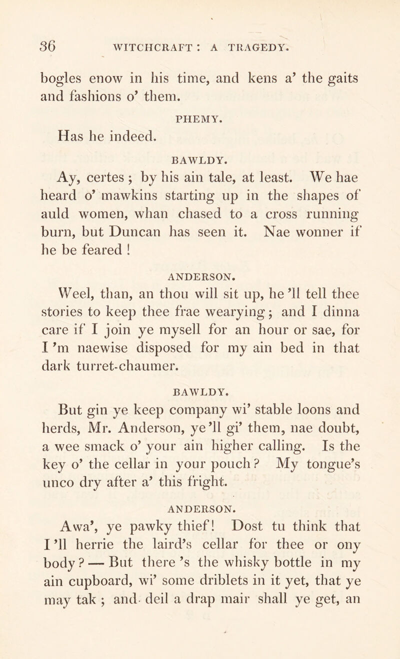bogles enow in his time, and kens a’ the gaits and fashions o’ them. PHEMY. Has he indeed. BAWLDY. Ay, certes ; by his ain tale, at least. We hae heard o’ mawkins starting up in the shapes of auld women, whan chased to a cross running burn, but Duncan has seen it. Nae wonner if he be feared ! ANDERSON. Weel, than, an thou will sit up, he 31 tell thee stories to keep thee frae wearying; and I dinna care if I join ye mysell for an hour or sae, for I bn naewise disposed for my ain bed in that dark turret-chaumer. BAWLDY. But gin ye keep company wi’ stable loons and herds, Mr. Anderson, ye’ll gi’ them, nae doubt, a wee smack o’ your ain higher calling. Is the key o’ the cellar in your pouch ? My tongue’s unco dry after a’ this fright. ANDERSON. Awa’, ye pawky thief! Dost tu think that I ’ll herrie the laird’s cellar for thee or ony body ? — But there’s the whisky bottle in my ain cupboard, wi’ some driblets in it yet, that ye may tak ; and deil a drap mair shall ye get, an
