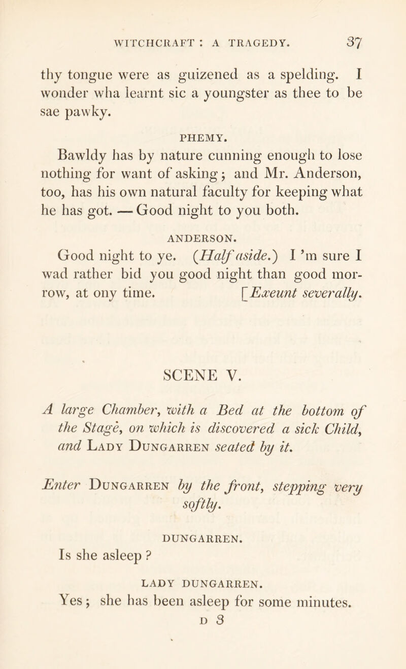 thy tongue were as guizened as a spelding. I wonder wha learnt sic a youngster as thee to be sae pawky. PHEMY. Bawldy has by nature cunning enough to lose nothing for want of asking; and Mr. Anderson, too, has his own natural faculty for keeping what he has got. — Good night to you both. ANDERSON. Good night to ye. (Half aside.') I bn sure I wad rather bid you good night than good mor- row, at ony time. [Exeunt sever ally. SCENE V. A large Chamber, with a Bed at the bottom of the Stage, on which is discovered a sick Child, and Lady Dungarren seated by it. Enter Dungarren by the front, stepping very softly. dungarren. Is she asleep ? LADY DUNGARREN. Yes; she has been asleep for some minutes. d 3