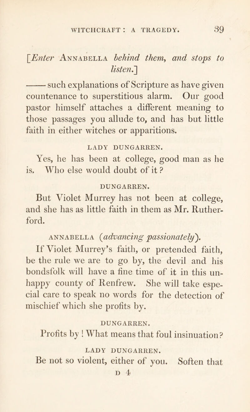 [Enter Annabella behind them, and stops to listen.] such explanations of Scripture as have given countenance to superstitious alarm. Our good pastor himself attaches a different meaning to those passages you allude to, and has but little faith in either witches or apparitions. LADY DUNGARREN. Yes, he has been at college, good man as he is. Who else would doubt of it ? DUNGARREN. But Violet Murrey has not been at college, and she has as little faith in them as Mr. Ruther- ford. annabella (advancing passionately). If Violet Murrey’s faith, or pretended faith, be the rule we are to go by, the devil and his bondsfoik will have a fine time of it in this un- happy county of Renfrew. She will take espe- cial care to speak no words for the detection of mischief which she profits by. DUNGARREN. Profits by ! What means that foul insinuation? LADY DUNGARREN. Be not so violent, either of you. Soften that