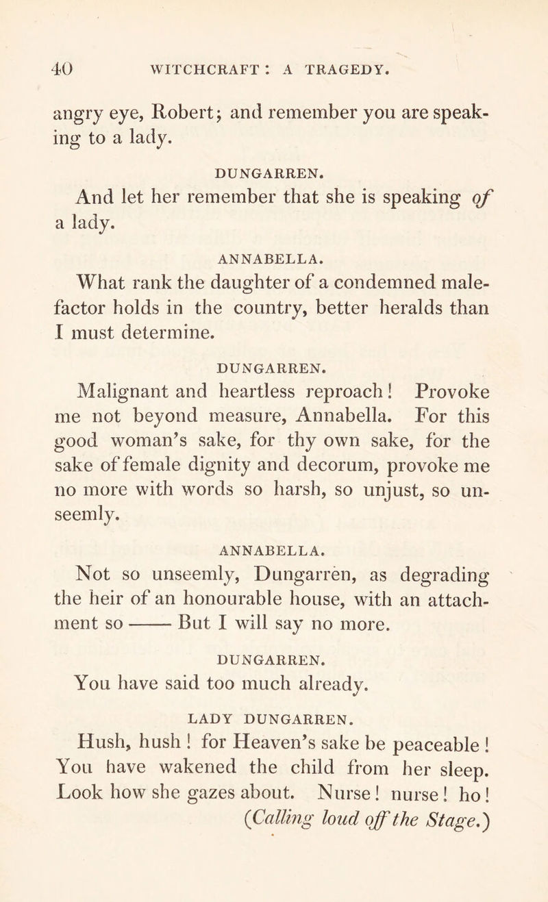 angry eye, Robert; and remember you are speak- ing to a lady. DUNGARREN. And let her remember that she is speaking of a lady. ANNABELLA. What rank the daughter of a condemned male- factor holds in the country, better heralds than I must determine. DUNGARREN. Malignant and heartless reproach! Provoke me not beyond measure, Annabella. For this good woman’s sake, for thy own sake, for the sake of female dignity and decorum, provoke me no more with words so harsh, so unjust, so un- seemly, ANNABELLA. Not so unseemly, Dungarren, as degrading the heir of an honourable house, with an attach- ment so —— But I will say no more. DUNGARREN. You have said too much alreadv. •/ LADY DUNGARREN. Hush, hush ! for Heaven’s sake be peaceable ! You have wakened the child from her sleep. Look how she gazes about. Nurse ! nurse ! ho! (Calling loud off the Stage.)