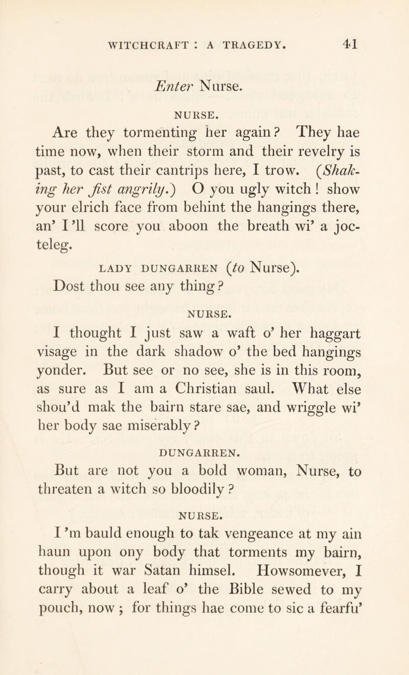 Enter Nurse. NURSE. Are they tormenting her again ? They hae time now, when their storm and their revelry is past, to cast their cantrips here, I trow. (Shak- ing her Jist angrily.) O you ugly witch ! show your elrich face from behint the hangings there, an’ I’ll score you aboon the breath wi’ a joc- teleg. LADY DUNGARREN (tO Nui'Se), Dost thou see any thing ? NURSE. I thought I just saw a waft o’ her haggart visage in the dark shadow o’ the bed hangings yonder. But see or no see, she is in this room, as sure as I am a Christian said. What else shou’d mak the bairn stare sae, and wriggle \vi5 her body sae miserably? DUNGARREN. But are not you a bold woman, Nurse, to threaten a witch so bloodily ? NURSE. I’m bauld enough to tak vengeance at my ain haun upon ony body that torments my bairn, though it war Satan himsel. Howsomever, I carry about a leaf o’ the Bible sewed to my pouch, now ; for things hae come to sic a fearfu*