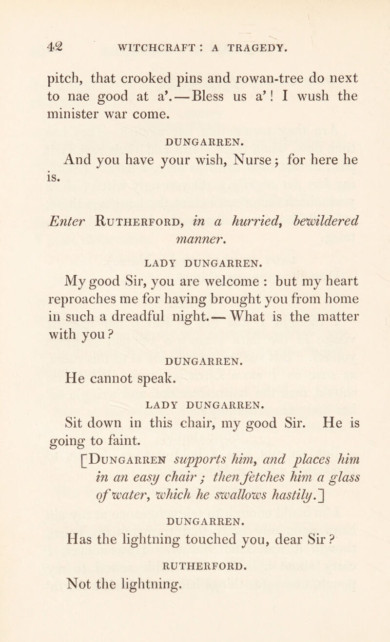 pitch, that crooked pins and rowan-tree do next to nae good at a\—-Bless us a’! I wush the minister war come. DUNGARREN. And you have your wish, Nurse; for here he is. Enter Rutherford, in a hurried, bewildered manner. LADY DUNGARREN. My good Sir, you are welcome : but my heart reproaches me for having brought you from home in such a dreadful night.—What is the matter with you? DUNGARREN. He cannot speak. LADY DUNGARREN. Sit down in this chair, my good Sir. He is going to faint. [Dungarren supports him, and places him in an easy chair ; then fetches him a glass of water, which he swallows hastily. ] DUNGARREN. Has the lightning touched you, dear Sir? RUTHERFORD. Not the lightning.