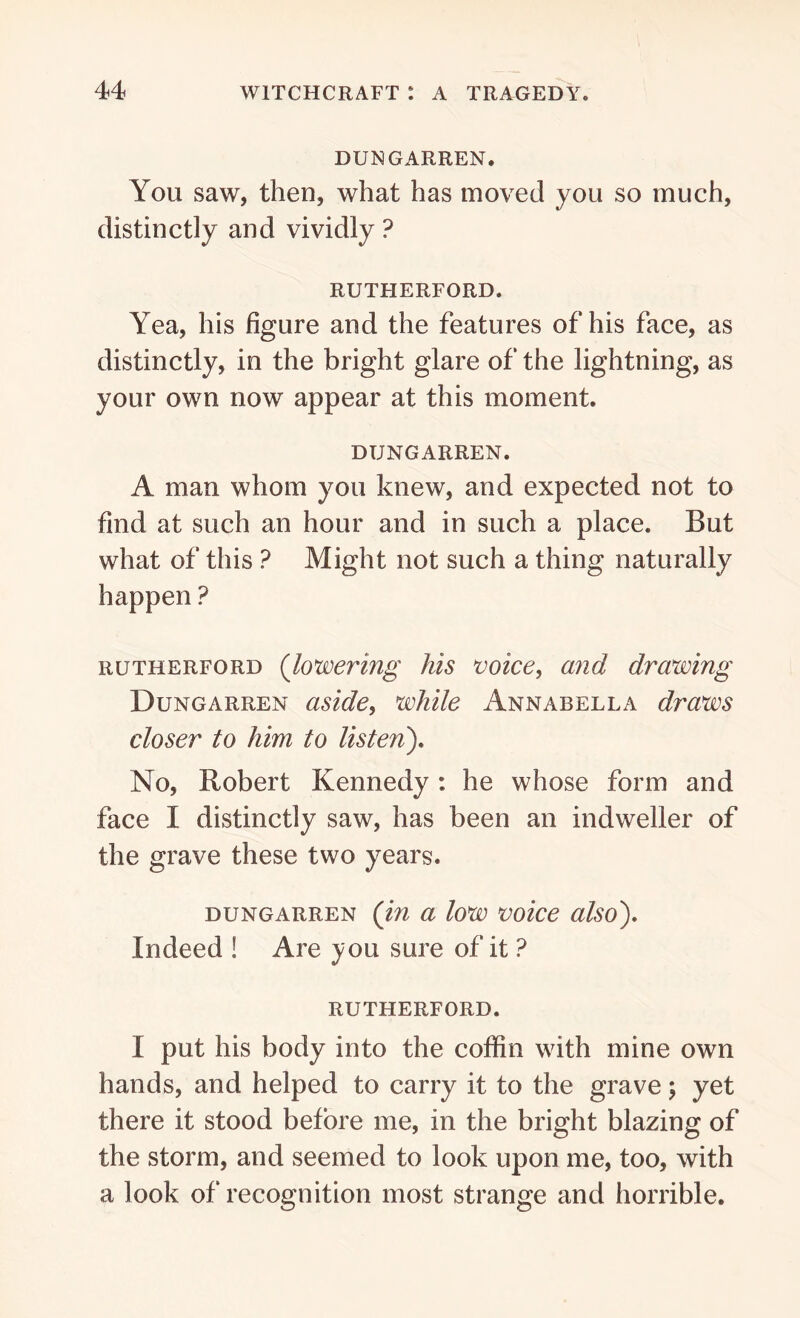 DUNGARREN. You saw, then, what has moved you so much, distinctly and vividly ? RUTHERFORD. Yea, his figure and the features of his face, as distinctly, in the bright glare of the lightning, as your own now appear at this moment. DIJNGARREN. A man whom you knew, and expected not to find at such an hour and in such a place. But what of this ? Might not such a thing naturally happen ? rutherford (lowering his voice, and drawing Dungarren aside, while Annabel la draws closer to him to listen). No, Robert Kennedy : he whose form and face I distinctly saw, has been an indweller of the grave these two years. dungarren (in a low voice also). Indeed ! Are you sure of it ? RUTHERFORD. I put his body into the coffin with mine own hands, and helped to carry it to the grave ; yet there it stood before me, in the bright blazing of the storm, and seemed to look upon me, too, with a look of recognition most strange and horrible.