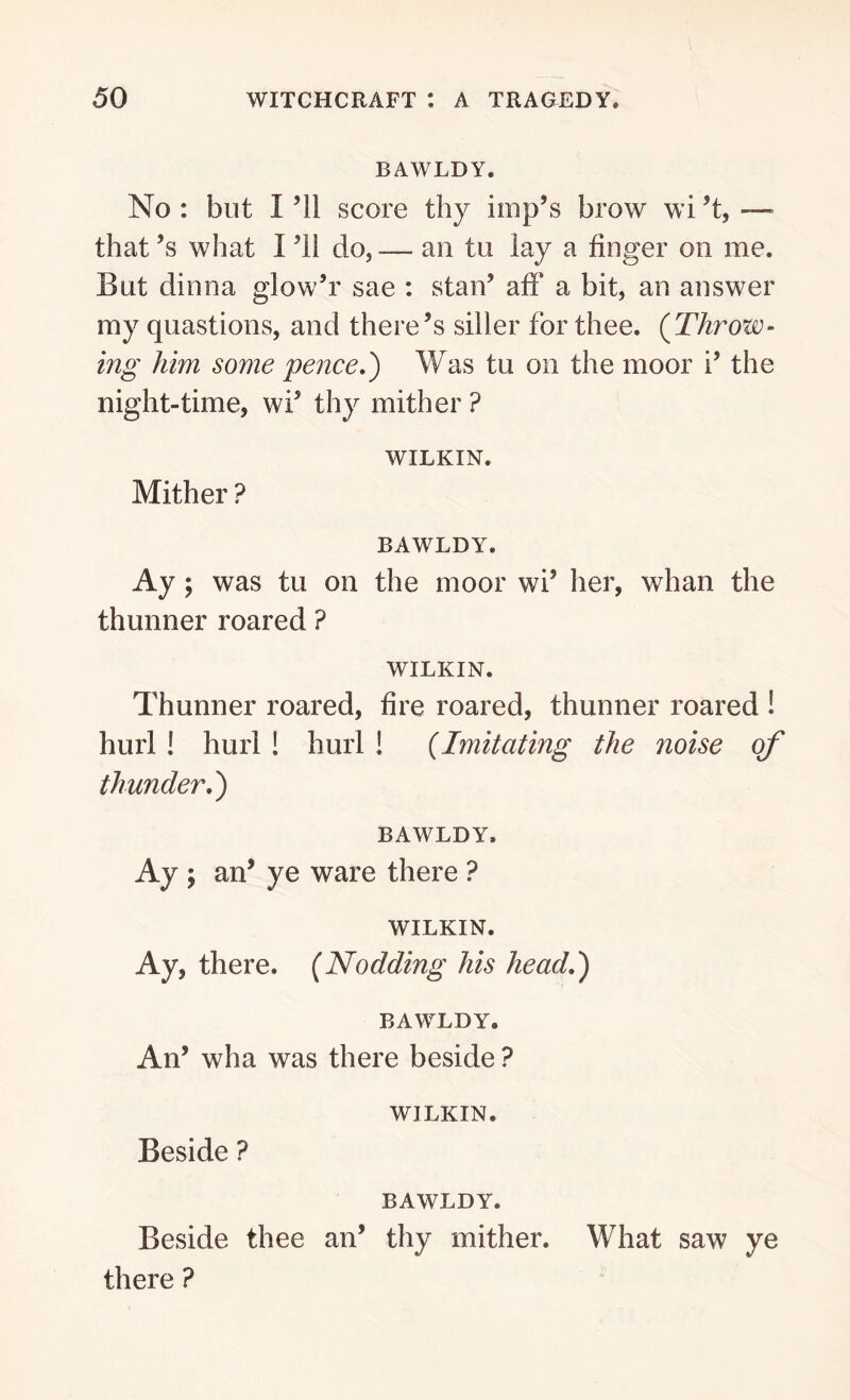BAWLDY. No : but I ’ll score thy imp’s brow wi’t, — that’s what I ’ll do, — an tu lay a finger on me. But dinna glow’r sae : stan’ afF a bit, an answer my quastions, and there’s siller for thee. (Throw- ing him some pence.) Was tu on the moor i’ the night-time, wi’ thy mither ? WILKIN. Mither ? BAWLDY. Ay; was tu on the moor wi’ her, whan the thunner roared ? WILKIN. Thunner roared, fire roared, thunner roared 1 hurl ! hurl ! hurl ! (Imitating the noise of thunder.) BAWLDY. Ay ; an’ ye ware there ? WILKIN. Ay, there. (Nodding his head.) BAWLDY. An’ wha was there beside ? WILKIN. Beside ? BAWLDY. Beside thee an’ thy mither. What saw ye there ?