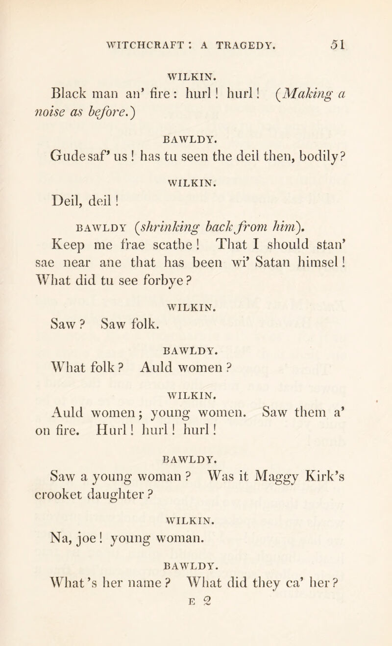 WILKIN. Blackman an’fire: hurl! hurl! {Making a noise as before.) BAWLDY. GudesaP us ! has tu seen the deil then, bodily? WILKIN. Deil, deil! bawldy (shrinking back from him). Keep me frae scathe ! That I should stan’ sae near ane that has been wi’ Satan himsel! What did tu see forbye ? WILKIN. Saw ? Saw folk. BAWLDY. What folk ? Auld women ? WILKIN. Auld women; young women. Saw them a’ on fire. Hurl! hurl! hurl! BAWLDY. Saw a young woman ? Was it Maggy Kirk’s crooket daughter ? WILKIN. Na, joe ! young woman. BAWLDY. What’s her name? What did they ca’ her?