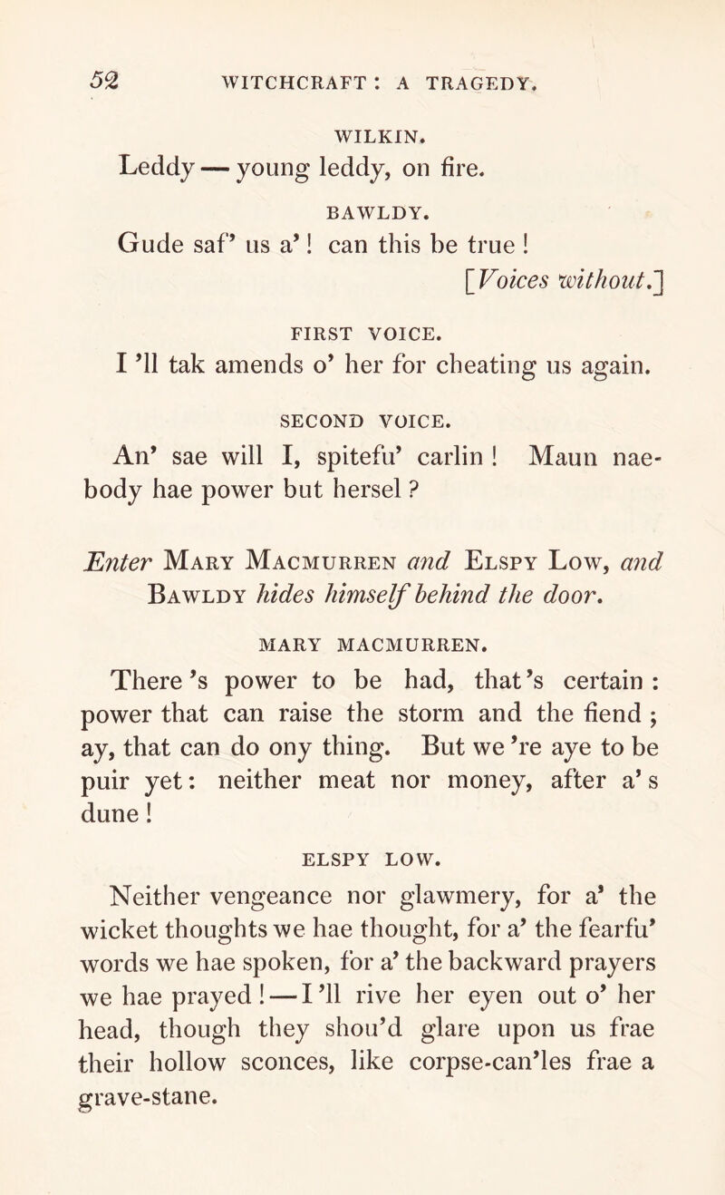 WILKIN. Leddy — young leddy, on fire. BAWLDY. Gude saf’ us a’! can this be true ! [ Voices without.] FIRST VOICE. I ’ll tak amends o’ her for cheating us again. SECOND VOICE. An’ sae will I, spitefu’ carlin ! Maun nae- body hae power but hersel ? Enter Mary Macmurren and Elspy Low, and Bawldy hides himself behind the door. MARY MACMURREN. There’s power to be had, that’s certain: power that can raise the storm and the fiend ; ay, that can do ony thing. But we ’re aye to be puir yet: neither meat nor money, after a’s dune! ELSPY LOW. Neither vengeance nor glawmery, for a’ the wicket thoughts we hae thought, for a’ the fearfu’ words we hae spoken, for a’ the backward prayers we hae prayed! — I’ll rive her eyen out o’ her head, though they shou’d glare upon us frae their hollow sconces, like corpse-can’les frae a grave-stane.