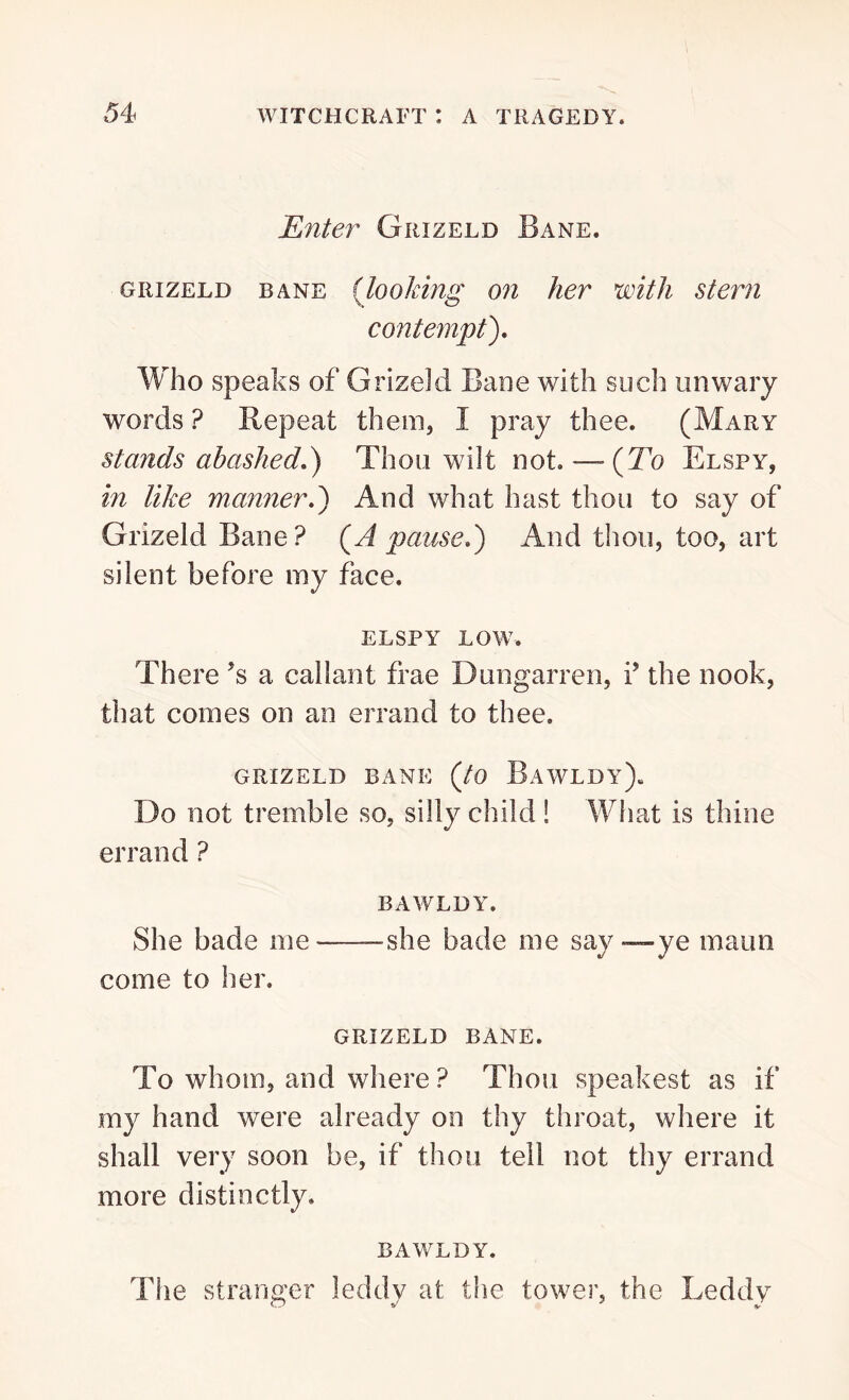Enter Grizeld Bane. grizeld bane (looking on her with stern contempt). Who speaks of Grizeld Bane with such unwary words ? Repeat them, I pray thee. (Mary stands abashed.) Thou whit not. — (To Elspy, in like manner.) And what hast thou to say of Grizeld Bane? (A pause.) And thou, too, art silent before my face. ELSPY LOW. There *s a callant frae Dungarren, iJ the nook, that comes on an errand to thee. GRIZELD BANE (to BaWLDy). Do not tremble so, silly child ! What is thine errand ? BAWLDY. She bade me —she bade me say —ye maun come to her. GRIZELD BANE. To whom, and where ? Thou speakest as if my hand were already on thy throat, where it shall very soon be, if thou tell not thy errand more distinctly. BAWLDY. The stranger leddy at the tower, the Leddy