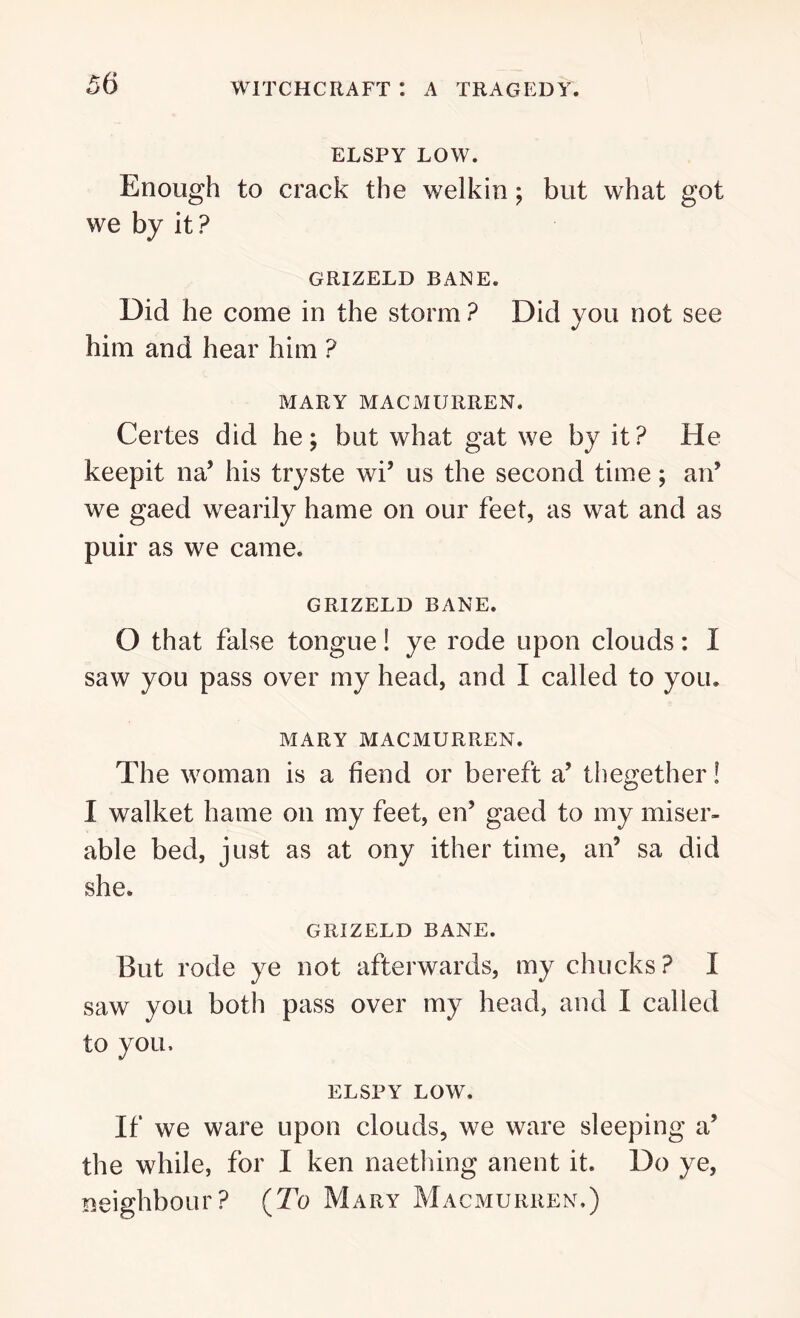 ELSPY LOW. Enough to crack the welkin; but what got we by it ? GRIZELD BANE. Did he come in the storm ? Did you not see him and hear him ? MARY MACMURREN. Certes did he; but what gat we by it? He keepit na’ his tryste wi’ us the second time; an’ we gaed wearily hame on our feet, as wat and as puir as we came. GRIZELD BANE. O that false tongue! ye rode upon clouds: I saw you pass over my head, and I called to you. MARY MACMURREN. The woman is a fiend or bereft a’ thegether! I walket hame on my feet, en’ gaed to my miser- able bed, just as at ony ither time, an’ sa did she. GRIZELD BANE. But rode ye not afterwards, my chucks? I saw you both pass over my head, and I called to you, ELSPY LOW. If we ware upon clouds, we ware sleeping a’ the while, for I ken naething anent it. Do ye, neighbour? {To Mary Macmurren.)