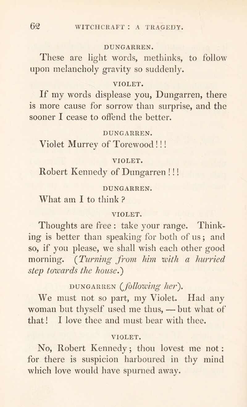 DUNGARREN. These are light words, methinks, to follow upon melancholy gravity so suddenly. VIOLET. If my words displease you, Dungarren, there is more cause for sorrow than surprise, and the sooner I cease to offend the better. DUNGARREN. Violet Murrey of Torewood!!! VIOLET. Robert Kennedy of Dungarren !!! DUNGARREN. What am I to think ? VIOLET. Thoughts are free : take your range. Think- ing is better than speaking for both of us; and so, if you please, we shall wish each other good morning. (Turning from him with a hurried step towards the house.') dungarren (following her). We must not so part, my Violet. Had any woman but thyself used me thus, — but what of that! I love thee and must bear with thee. VIOLET. No, Robert Kennedy; thou lovest me not: for there is suspicion harboured in thy mind which love would have spurned away.