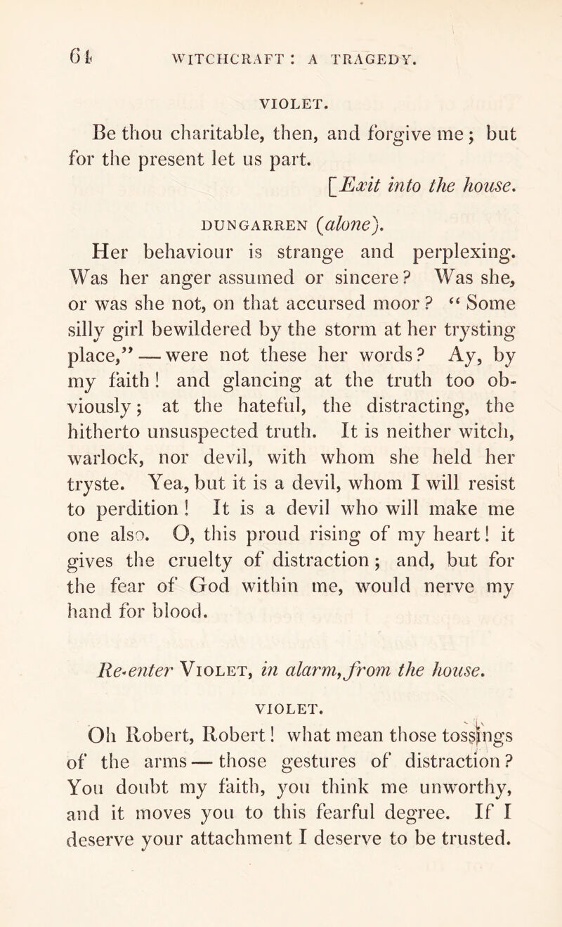 VIOLET. Be thou charitable, then, and forgive me ; but for the present let us part. \_Eocit into the house. dungarren (alone). Her behaviour is strange and perplexing. Was her anger assumed or sincere ? Was she, or was she not, on that accursed moor ? “ Some silly girl bewildered by the storm at her trysting place,” — were not these her words ? Ay, by my faith ! and glancing at the truth too ob- viously ; at the hateful, the distracting, the hitherto unsuspected truth. It is neither witch, warlock, nor devil, with whom she held her tryste. Yea, but it is a devil, whom I will resist to perdition ! It is a devil who will make me one also. O, this proud rising of my heart! it gives the cruelty of distraction ; and, but for the fear of God within me, would nerve my hand for blood. Re-enter Violet, in alarm, from the house. violet. Oh Robert, Robert! what mean those tos§jngs of the arms—those gestures of distraction? You doubt my faith, you think me unworthy, and it moves you to this fearful degree. If I deserve your attachment I deserve to be trusted.