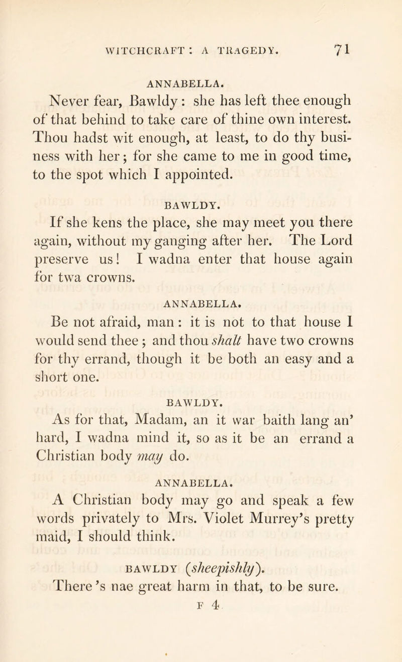 ANNABELLA. Never fear, Bawldy : she has left thee enough of that behind to take care of thine own interest. Thou hadst wit enough, at least, to do thy busi- ness with her; for she came to me in good time, to the spot which I appointed. BAWLDY. If she kens the place, she may meet you there again, without my ganging after her. The Lord preserve us! I wadna enter that house again for twa crowns. ANNABELLA. Be not afraid, man: it is not to that house I would send thee ; and thou shall have two crowns for thy errand, though it be both an easy and a short one. BAWLDY. As for that, Madam, an it war baith lang an’ hard, I wadna mind it, so as it be an errand a Christian body may do. ANNABELLA. A Christian body may go and speak a few words privately to Mrs. Violet Murrey’s pretty maid, I should think. bawldy (sheepishly). There \s nae great harm in that, to be sure. f 4