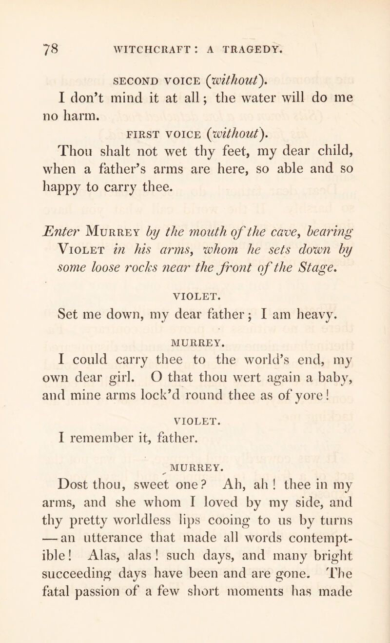 SECOND VOICE (without). I don’t mind it at all; the water will do me no harm. FIRST VOICE (without). Thou shalt not wet thy feet, my dear child, when a father’s arms are here, so able and so happy to carry thee. Enter Murrey by the mouth of the cave, bearing Violet in his arms, whom he sets down by some loose rocks near the front of the Stage. VIOLET. Set me down, my dear father; I am heavy. MURREY. I could carry thee to the world’s end, my own dear girl. O that thou wert again a baby, and mine arms lock’d round thee as of yore! VIOLET. 1 remember it, father. MURREY. /• Dost thou, sweet one? Ah, ah! thee in my arms, and she whom I loved by my side, and thy pretty worldless lips cooing to us by turns — an utterance that made all words contempt- ible! Alas, alas! such days, and many bright succeeding days have been and are gone. The fatal passion of a few short moments has made