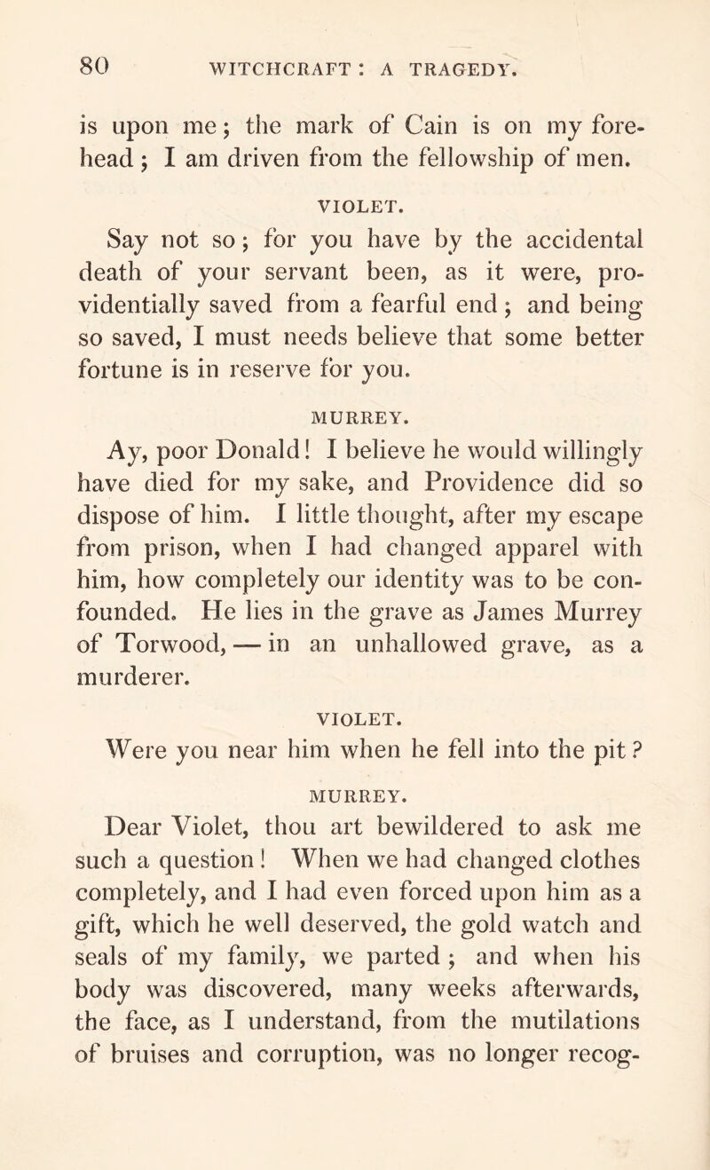 is upon me; the mark of Cain is on my fore- head ; I am driven from the fellowship of men. VIOLET. Say not so; for you have by the accidental death of your servant been, as it were, pro- videntially saved from a fearful end ; and being so saved, I must needs believe that some better fortune is in reserve for you. MURREY. Ay, poor Donald! I believe he would willingly have died for my sake, and Providence did so dispose of him. I little thought, after my escape from prison, when I had changed apparel with him, how completely our identity was to be con- founded. He lies in the grave as James Murrey of Tor wood, — in an unhallowed grave, as a murderer. VIOLET. Were you near him when he fell into the pit? MURREY. Dear Violet, thou art bewildered to ask me such a question ! When we had changed clothes completely, and I had even forced upon him as a gift, which he well deserved, the gold watch and seals of my family, we parted ; and when his body was discovered, many weeks afterwards, the face, as I understand, from the mutilations of bruises and corruption, was no longer recog-