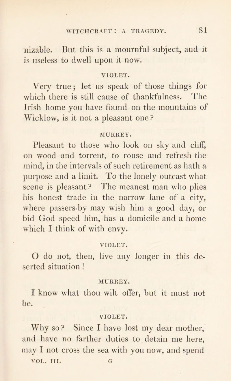 nizable. But this is a mournful subject, and it is useless to dwell upon it now. VIOLET. Very true; let us speak of those things for which there is still cause of thankfulness. The Irish home you have found on the mountains of Wicklow, is it not a pleasant one? MURREY. Pleasant to those who look on sky and cliff, on wood and torrent, to rouse and refresh the mind, in the intervals of such retirement as hath a purpose and a limit. To the lonely outcast what scene is pleasant ? The meanest man who plies his honest trade in the narrow lane of a city, where passers-by may wish him a good day, or bid God speed him, has a domicile and a home which I think of with envy. VIOLET. 0 do not, then, live any longer in this de- serted situation ! MURREY. 1 know what thou wilt offer, but it must not be. VIOLET. Why so? Since I have lost my dear mother, and have no farther duties to detain me here, may I not cross the sea with you now, and spend VOL. in. G