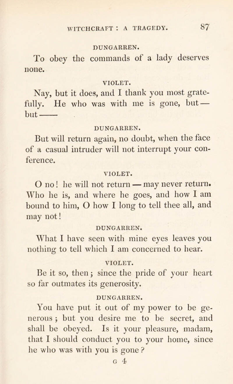 DUNGARREN. To obey the commands of a lady deserves none. VIOLET. Nay, but it does, and I thank you most grate- fully. He who was with me is gone, but — but DUNGARREN. But will return again, no doubt, when the face of a casual intruder will not interrupt your con- ference. VIOLET. O no! he will not return — may never return. Who he is, and where he goes, and how I am bound to him, O how I long to tell thee all, and may not! DUNGARREN. What I have seen with mine eyes leaves you nothing to tell which I am concerned to hear. VIOLET. Be it so, then; since the pride of your heart so far outmates its generosity. DUNGARREN. You have put it out of my power to be ge- nerous ; but you desire me to be secret, and shall be obeyed. Is it your pleasure, madam, that I should conduct you to your home, since he who was with you is gone ? g 4