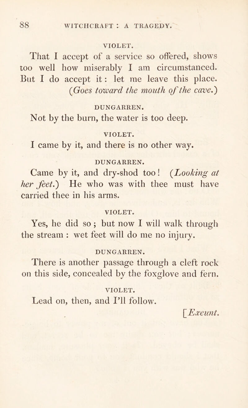 VIOLET. That I accept of a service so offered, shows too well how miserably I am circumstanced* But I do accept it: let me leave this place. (Goes toward the mouth of the cave,) DUNGARREN. Not by the burn, the water is too deep. VIOLET. I came by it, and there is no other way. DUNGARREN. Came by it, and dry-shod too! (Looking at her feet,) He who was with thee must have carried thee in his arms. VIOLET. Yes, he did so ; but now I will walk through the stream : wet feet will do me no injury. DUNGARREN. There is another passage through a cleft rock on this side, concealed by the foxglove and fern. VIOLET. Lead on, then, and I’ll follow. \JExeunt,