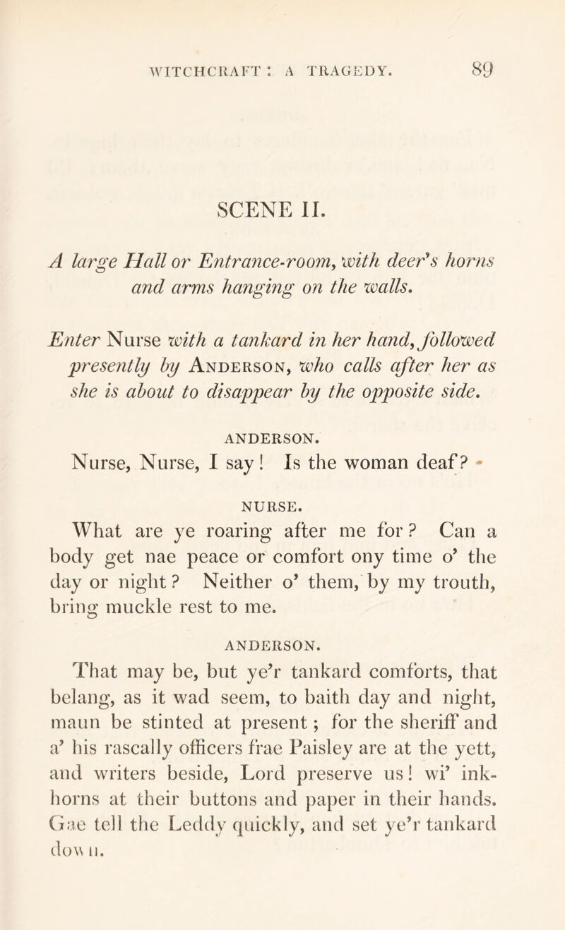SCENE II. A large Hall or Entrance-room, with deer's horns and arms hanging on the walls. Enter Nurse with a tankard in her hand, followed 'presently by Anderson, who calls after her as she is about to disappear by the opposite side. ANDERSON. Nurse, Nurse, I say! Is the woman deaf? NURSE. What are ye roaring after me for ? Can a body get nae peace or comfort ony time o’ the day or night ? Neither o’ them, by my trouth, bring muckle rest to me. ANDERSON. That may be, but ye’r tankard comforts, that belang, as it wad seem, to baith day and night, maun be stinted at present; for the sheriff and a’ his rascally officers frae Paisley are at the yett, and writers beside, Lord preserve us! wf ink- horns at their buttons and paper in their hands. Gae tell the Leddy quickly, and set ye’r tankard dow 11.