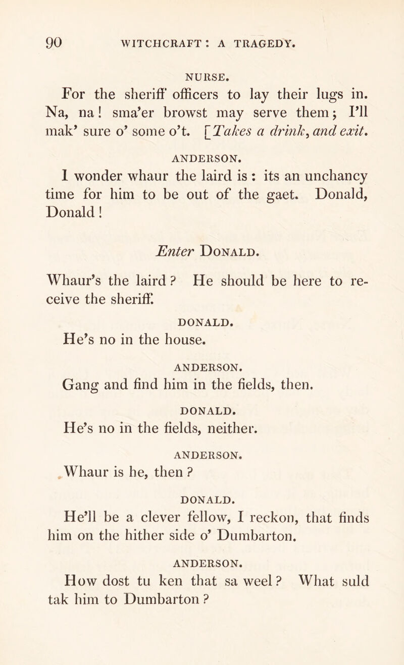 NURSE. For the sheriff officers to lay their lugs in. Na, na! sma’er browst may serve them; I’ll mah’ sure o’ some o’t. [ Takes a drink, and exit. ANDERSON. 1 wonder whaur the laird is : its an unchancy time for him to be out of the gaet. Donald, Donald! Enter Donald. Whaur’s the laird ? He should be here to re- ceive the sheriff. DONALD. He’s no in the house. ANDERSON. Gang and find him in the fields, then. DONALD. He’s no in the fields, neither. ANDERSON. Whaur is he, then ? DONALD. He’ll be a clever fellow, I reckon, that finds him on the hither side o’ Dumbarton. ANDERSON. How dost tu ken that sa weel ? What suld tak him to Dumbarton ?