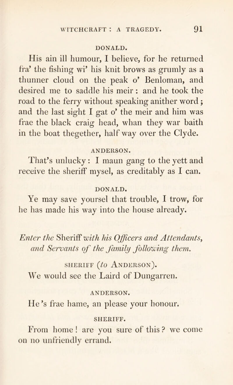 DONALD. His ain ill humour, I believe, for he returned fra’ the fishing wi’ his knit brows as grumly as a thunner cloud on the peak o’ Benloman, and desired me to saddle his meir : and he took the road to the ferry without speaking anither word ; and the last sight I gat o’ the meir and him was frae the black craig head, whan they war baith in the boat thegether, halfway over the Clyde. ANDERSON. That’s unlucky : I maun gang to the yett and receive the sheriff mysel, as creditably as I can. DONALD. Ye may save yoursel that trouble, I trow, for he has made his way into the house already. Enter the Sheriff with his Officers and Attendants, and Servants of the family following them. sheriff (to Anderson). We would see the Laird of Dungarren. ANDERSON. He’s frae hame, an please your honour. SHERIFF. From home ! are you sure of this ? we come on no unfriendly errand.